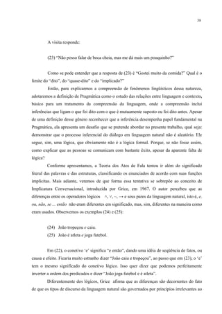 38
A visita responde:
(23) “Não posso falar de boca cheia, mas me dá mais um pouquinho?”
Como se pode entender que a resposta de (23) é “Gostei muito da comida?” Qual é o
limite do “dito”, do “quase-dito” e do “implicado?”
Então, para explicarmos a compreensão de fenômenos lingüísticos dessa natureza,
adotaremos a definição de Pragmática como o estudo das relações entre linguagem e contexto."
básico para um tratamento da compreensão da linguagem, onde a compreensão inclui
inferências que ligam o que foi dito com o que é mutuamente suposto ou foi dito antes. Apesar
de uma definição desse gênero reconhecer que a inferência desempenha papel fundamental na
Pragmática, ela apresenta um desafio que se pretende abordar no presente trabalho, qual seja:
demonstrar que o processo inferencial do diálogo em linguagem natural não é aleatório. Ele
segue, sim, uma lógica, que obviamente não é a lógica formal. Porque, se não fosse assim,
como explicar que as pessoas se comunicam com bastante êxito, apesar da aparente falta de
lógica?
Conforme apresentamos, a Teoria dos Atos de Fala tentou ir além do significado
literal das palavras e das estruturas, classificando os enunciados de acordo com suas funções
implícitas. Mais adiante, veremos de que forma essa tentativa se sobrepõe ao conceito de
Implicatura Conversacional, introduzida por Grice, em 1967. O autor percebeu que as
diferenças entre os operadores lógicos ˄, ˅, ~, → e seus pares da linguagem natural, isto é, e,
ou, não, se ... então não eram diferentes em significado, mas, sim, diferentes na maneira como
eram usados. Observemos os exemplos (24) e (25):
(24) João tropeçou e caiu.
(25) João é atleta e joga futebol.
Em (22), o conetivo ‘e’ significa “e então”, dando uma idéia de seqüência de fatos, ou
causa e efeito. Ficaria muito estranho dizer “João caiu e tropeçou”, ao passo que em (23), o ‘e’
tem o mesmo significado do conetivo lógico. Isso quer dizer que podemos perfeitamente
inverter a ordem dos predicados e dizer “João joga futebol e é atleta”.
Diferentemente dos lógicos, Grice afirma que as diferenças são decorrentes do fato
de que os tipos de discurso da linguagem natural são governados por princípios irrelevantes ao
 