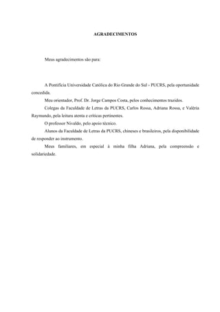 CITCFGEKOGPVQU
Meus agradecimentos são para:
A Pontifícia Universidade Católica do Rio Grande do Sul - PUCRS, pela oportunidade
concedida.
Meu orientador, Prof. Dr. Jorge Campos Costa, pelos conhecimentos trazidos.
Colegas da Faculdade de Letras da PUCRS, Carlos Rossa, Adriana Rossa, e Valéria
Raymundo, pela leitura atenta e críticas pertinentes.
O professor Nivaldo, pelo apoio técnico.
Alunos da Faculdade de Letras da PUCRS, chineses e brasileiros, pela disponibilidade
de responder ao instrumento.
Meus familiares, em especial à minha filha Adriana, pela compreensão e
solidariedade.
 