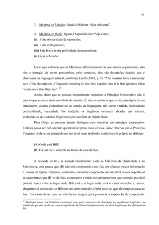 40
3- Máxima da Relação: ligada à Máxima “Seja relevante”.
4- Máxima de Modo: ligada à Supermáxima “Seja claro”.
(i) Evite obscuridade de expressão;
(ii) Evite ambigüidade;
(iii) Seja breve (evite prolixidade desnecessária);
(iv) Seja ordenado.
Cabe aqui salientar que as Máximas, diferentemente do que muitos argumentam, não
têm a intenção de serem prescritivas, pelo contrário, elas são descrições daquilo que é
observado na linguagem natural, conforme Leech (1983, p. 9): “The maxims form a necessary
part of the description of linguistic meaning in that they explain how it is that speakers often
‘mean more than they say”. 25
Assim, dizer que as pessoas normalmente respeitam o Princípio Cooperativo não é
uma utopia ou uma visão moralista do assunto. É, sim, reconhecer que certos princípios éticos
introduzem valores comunicativos ao estudo da linguagem, tais como verdade, honestidade
confiabilidade, veracidade. Por tradição, os lingüistas evitavam abordar tais valores,
excluindo-os dos estudos lingüísticos por sua falta de objetividade.
Para Grice, as pessoas jamais dialogam sem observar um princípio cooperativo.
Embora possa ser considerado questionável pelos mais céticos, Grice observa que o Princípio
Cooperativo deve ser entendido em um nível mais profundo, conforme ele próprio no diálogo:
(A) Onde está Bill?
(B) Há um carro amarelo na frente da casa de Sue.
A resposta de (B), se tomada literalmente, viola as Máximas da Quantidade e da
Relevância, pois parece que (B) não está cooperando com (A), por oferecer pouca informação
e mudar de tópico. Podemos, entretanto, encontrar cooperação em um nível menos superficial
se assumirmos que (B) é, de fato, cooperativo e então nos perguntarmos que conexão possível
poderia haver entre o lugar onde Bill está e o lugar onde está o carro amarelo, e, assim,
chegarmos à conclusão: se Bill tem um carro amarelo, é bem possível que ele esteja na casa de
Sue. Em casos desse tipo, as inferências surgem para preservar a suposição de cooperação.
25
Tradução nossa: As Máximas constituem uma parte necessária da descrição do significado lingüístico, no
sentido de que elas explicam como o significado do falante freqüentemente vai além daquilo que ele efetivamente
diz.
 