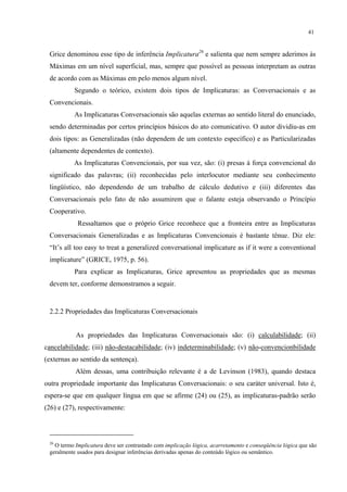 41
Grice denominou esse tipo de inferência Implicatura26
e salienta que nem sempre aderimos às
Máximas em um nível superficial, mas, sempre que possível as pessoas interpretam as outras
de acordo com as Máximas em pelo menos algum nível.
Segundo o teórico, existem dois tipos de Implicaturas: as Conversacionais e as
Convencionais.
As Implicaturas Conversacionais"são aquelas externas ao sentido literal do enunciado,
sendo determinadas por certos princípios básicos do ato comunicativo. O autor dividiu-as em
dois tipos: as Generalizadas"(não dependem de um contexto específico) e as Particularizadas"
(altamente dependentes de contexto).
As Implicaturas Convencionais, por sua vez, são: (i) presas à força convencional do
significado das palavras; (ii) reconhecidas pelo interlocutor mediante seu conhecimento
lingüístico, não dependendo de um trabalho de cálculo dedutivo e (iii) diferentes das
Conversacionais pelo fato de não assumirem que o falante esteja observando o Princípio
Cooperativo.
Ressaltamos que o próprio Grice reconhece que a fronteira entre as Implicaturas
Conversacionais Generalizadas e as Implicaturas Convencionais é bastante tênue. Diz ele:
“It’s all too easy to treat a generalized conversational implicature as if it were a conventional
implicature” (GRICE, 1975, p. 56).
Para explicar as Implicaturas, Grice apresentou as propriedades que as mesmas
devem ter, conforme demonstramos a seguir.
2.2.2 Propriedades das Implicaturas Conversacionais
As propriedades das Implicaturas Conversacionais são: (i) calculabilidade; (ii)
cancelabilidade; (iii) não-destacabilidade; (iv) indeterminabilidade; (v) não-convencionbilidade
(externas ao sentido da sentença).
Além dessas, uma contribuição relevante é a de Levinson (1983), quando destaca
outra propriedade importante das Implicaturas Conversacionais: o seu caráter universal. Isto é,
espera-se que em qualquer língua em que se afirme (24) ou (25), as implicaturas-padrão serão
(26) e (27), respectivamente:
26
O termo Implicatura deve ser contrastado com implicação lógica, acarretamento e conseqüência lógica que são
geralmente usados para designar inferências derivadas apenas do conteúdo lógico ou semântico.
 