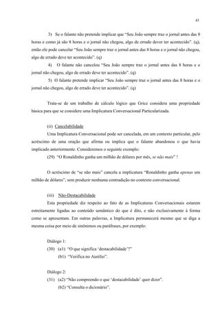 43
3) Se o falante não pretende implicar que “Seu João sempre traz o jornal antes das 8
horas e como já são 8 horas e o jornal não chegou, algo de errado dever ter acontecido”. (q),
então ele pode cancelar “Seu João sempre traz o jornal antes das 8 horas e o jornal não chegou,
algo de errado deve ter acontecido”. (q)
4) O falante não cancelou “Seu João sempre traz o jornal antes das 8 horas e o
jornal não chegou, algo de errado deve ter acontecido”. (q)
5) O falante pretende implicar “Seu João sempre traz o jornal antes das 8 horas e o
jornal não chegou, algo de errado deve ter acontecido”. (q)
Trata-se de um trabalho de cálculo lógico que Grice considera uma propriedade
básica para que se considere uma Implicatura Conversacional Particularizada.
(ii) Cancelabilidade
Uma Implicatura Conversacional pode ser cancelada, em um contexto particular, pelo
acréscimo de uma oração que afirma ou implica que o falante abandonou o que havia
implicado anteriormente. Consideremos o seguinte exemplo:
(29) “O Ronaldinho ganha um milhão de dólares por mês, se não mais” !
O acréscimo de “se não mais” cancela a implicatura “Ronaldinho ganha apenas um
milhão de dólares”, sem produzir nenhuma contradição no contexto conversacional.
(iii) Não-Destacabilidade
Esta propriedade diz respeito ao fato de as Implicaturas Conversacionais estarem
estreitamente ligadas ao conteúdo semântico do que é dito, e não exclusivamente à forma
como se apresentam. Em outras palavras, a Implicatura permanecerá mesmo que se diga a
mesma coisa por meio de sinônimos ou paráfrases, por exemplo:
Diálogo 1:
(30) (a1) “O que significa ‘destacabilidade’?”
(b1) “Verifica no Aurélio”.
Diálogo 2:
(31) (a2) “Não compreendo o que ‘destacabilidade’ quer dizer”.
(b2) “Consulta o dicionário”.
 