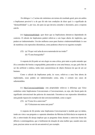 44
Os diálogos 1 e 2 acima são sinônimos em termos de resultado geral, pois em ambos
a Implicatura provável é a de que (b) não tem condições de dizer qual é o significado de
“destacabilidade” e, por isso, diz para (a) que deveria consultar o dicionário, pois a resposta
está lá.
(iv) Indeterminabilidade: quer dizer que as Implicaturas alteram-se dependendo do
contexto. O cálculo da Implicatura poderá referir-se a um leque aberto de implícitos, que
podem ser indeterminados. Um dos melhores casos para ilustrar a indeterminabilidade é o uso
de metáforas e de expressões idiomáticas, como podemos observar no seguinte exemplo:
(32) (a) “O que você acha da nova namorada do teu irmão?”
(b) “É uma bonequinha!”
A resposta de (b) pode ser um elogio ou uma crítica, pois tanto se pode entender que
(b) a considere tão bonita e engraçadinha, parecendo-se com uma boneca, ou que, pelo fato de
ser tão artificial e estática, tenha mais características de objeto (boneca) do que de um ser
humano.
Como o cálculo da Implicatura pode, às vezes, referir-se a uma lista aberta de
implicitados, esses podem ser indeterminados como, aliás, é comum nos casos de
subentendidos.
(v) Não-Convencionabilidade: esta propriedade refere-se à diferença que Grice
estabelece entre Implicaturas Convencionais e Conversacionais, ou seja, não fazem parte do
significado convencional das palavras do enunciado. Encontra-se nas expressões idiomáticas
uma grande riqueza de exemplos de não-convencionalidade, como a seguir:
(33) (a) “Como foi a entrevista?”
(b) “Colocaram-me numa saia justa!”
A resposta de (b) produz uma Implicatura Conversacional à medida que (a) deduz,
tendo em vista a sua pergunta e o aparente abandono da Máxima da Relevância na resposta de
(b); o entrevistado (b) deseja implicar que as perguntas feitas durante a entrevista foram tão
difíceis e constrangedoras, que o lembraram da situação de uma mulher que, usando uma saia
justa, precisar entrar ou sair de um automóvel, por exemplo.
 