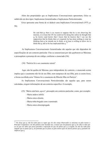 45
Além das propriedades que as Implicaturas Conversacionais apresentam, Grice as
subdivide em dois tipos: Implicaturas Generalizadas e Implicaturas Particularizadas.
Grice apresenta uma forma de se deduzir uma Implicatura Conversacional (1975, p.
50):
He said that p; there is no reason to suppose that he is not observing the
maxims, or at least the CP; he could not be doing this unless he thought that
q; he knows (and knows that I know that he knows) that I can see the
supposition that he thinks that q is required; he has done nothing to stop me
thinking that q; he intends me to think, or at least is willing to allow me to
think that q; and so he has implicated that q. 27
As Implicaturas Conversacionais Generalizadas são aquelas que não dependem de
especificações de um contexto particular. Elas se caracterizam por não quebrarem as Máximas
e pressupõem a presença de um código, conforme o enunciado (34):
(34) “Patrícia foi a um casamento ontem”.
Aqui, não há quebra de Máxima, pois independente do contexto, o enunciado acima
implica que o casamento não foi de seu filho, nem tampouco de sua filha, pois se assim fosse,
a forma escolhida seria “Ontem foi o casamento da filha/do filho da Patrícia”.
As Implicaturas Conversacionais Particularizadas são aquelas que, para serem
calculadas, exigem informações de um contexto específico. O exemplo,
(35) “Maria está bem, agora”, pressupõe um contexto particular, como, por exemplo:
- Maria andava infeliz.
- Maria estava doente.
- Maria tinha brigado com o namorado.
- Maria estava desempregada
27
Ele disse que p; não há razão para se supor que ele não esteja observando as máximas ou pelo menos o
Princípio Cooperativo; ele não poderia estar fazendo isto, a menos que ele pensasse que q; ele sabe (e sabe que
eu sei que ele sabe) que posso perceber a suposição de que ele pensa que q é exigida; ele não fez nada para
impedir que eu pense que q, ele pretende que eu pense ou pelo menos quer me deixar pensar que q; portanto ele
implicou que q.
 