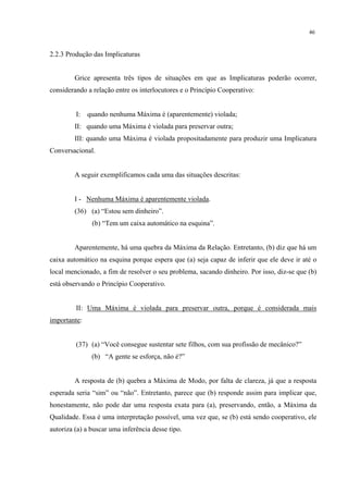 46
2.2.3 Produção das Implicaturas
Grice apresenta três tipos de situações em que as Implicaturas poderão ocorrer,
considerando a relação entre os interlocutores e o Princípio Cooperativo:
I: quando nenhuma Máxima é (aparentemente) violada;
II: quando uma Máxima é violada para preservar outra;
III: quando uma Máxima é violada propositadamente para produzir uma Implicatura
Conversacional.
A seguir exemplificamos cada uma das situações descritas:
I - Nenhuma Máxima é aparentemente violada.
(36) (a) “Estou sem dinheiro”.
(b) “Tem um caixa automático na esquina”.
Aparentemente, há uma quebra da Máxima da Relação. Entretanto, (b) diz que há um
caixa automático na esquina porque espera que (a) seja capaz de inferir que ele deve ir até o
local mencionado, a fim de resolver o seu problema, sacando dinheiro. Por isso, diz-se que (b)
está observando o Princípio Cooperativo.
II: Uma Máxima é violada para preservar outra, porque é considerada mais
importante:
(37) (a) “Você consegue sustentar sete filhos, com sua profissão de mecânico?”
(b) “A gente se esforça, não é?”
A resposta de (b) quebra a Máxima de Modo, por falta de clareza, já que a resposta
esperada seria “sim” ou “não”. Entretanto, parece que (b) responde assim para implicar que,
honestamente, não pode dar uma resposta exata para (a), preservando, então, a Máxima da
Qualidade. Essa é uma interpretação possível, uma vez que, se (b) está sendo cooperativo, ele
autoriza (a) a buscar uma inferência desse tipo.
 