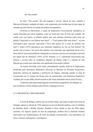 48
(b) “Sou casada”.
Ao dizer “Sou casada”, (b) está negando o convite. Apesar de estar violando a
Máxima da Relação, mudando de tópico, está cooperando, pois acredita que (a) seja capaz de
entender que pelo fato de ser casada não poderia acompanhá-la.
Conforme já observamos, a noção de Implicatura Conversacional sobrepõe-se às
noções discutidas por outros lingüistas, como na Teoria dos Atos de Fala, por exemplo. De
acordo com essa Teoria, os falantes podem usar uma estrutura declarativa para fazer um
pedido (“Apreciaria se você falasse mais baixo”. = “Você poderia falar mais baixo?” ou uma
interrogativa para expressar reprovação (“Você sabe quanto foi a conta do telefone este
mês?”). Searle (1975) denominou esse fenômeno lingüístico de Ato de Fala Indireto. De
acordo com Levinson, “um ato de fala indireto é um enunciado cujo significado literal e/ou a
força literal é conversacionalmente inadequado ao contexto e precisa ser consertado (repaired)
por algum tipo de inferência” (1983, p.270). Portanto, se é o significado ilocucionário que
informa o ouvinte sobre as verdadeiras intenções do falante, então é a violação de uma
Máxima que resulta num enunciado com significado ilocucionário indireto.
As noções discutidas nesta seção, principalmente aquelas relativas às Implicaturas
produzidas pelo desrespeito deliberativo (flouting) às Máximas do Princípio Cooperativo,
despertam interesse de lingüistas e professores de línguas, sobretudo quando se trata de
comunicação em L2, porque são formas reais de comunicação, com fenômenos lingüísticos
evidentes que causam falha comunicacional se não forem entendidos através desse flouting.
A próxima seção apresentará algumas características pragmáticas dos diálogos, já
que escolhemos a forma dialógica para ilustrar a linguagem em uso.
2.3 A PRAGMÁTICA DOS DIÁLOGOS
A teoria do diálogo, embora seja um assunto antigo, que surgiu na época da Escola de
Erlangen, apenas na década de 1970 reaparece na área da filosofia analítica, com os trabalhos
de Hamblin, Barth e Krabbe, Rescher, Hintikka e Grice. Desde os anos de 1990, alguns
cientistas, em especial aqueles da área da computação, também têm se mostrado bastante
interessados nas fundamentações da teoria do diálogo, reconhecendo a sua importância em
áreas e sistemas multiagentes e tecnológicos.
 