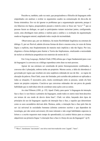 49
Percebe-se, também, cada vez mais, que pesquisadores e filósofos da linguagem estão
empenhados em analisar e avaliar os argumentos usados na comunicação do dia-a-dia de
forma sistemática. Em vez de ignorar os problemas que a argumentação apresenta, porque é
ora falaciosa ora lógica, pesquisadores passam a tratá-la como se fosse um “move” 28
que as
pessoas fazem ao dialogar, no qual os participantes tentam raciocinar juntos, configurando,
assim, uma abordagem mais prática e realista para a análise e a avaliação da argumentação
usada na linguagem natural, ampliando toda a noção de racionalidade.
Observamos que, por ser dinâmico, há muita flexibilidade lingüística na estrutura do
diálogo. E, por ser flexível, admite diversas formas de dizer a mesma coisa, às vezes de forma
lógica e explícita, mas freqüentemente de maneira mais implícita e não tão lógica. Por isso,
elegemos a forma dialógica para ilustrar a Teoria das Implicaturas, sinalizando a necessidade
de incluir as inferências pragmáticas nos materiais de ensino de L2.
Em Using Language, Herbert Clark (1996) afirma que o lugar fundamental para o uso
da linguagem é a conversa ou o diálogo espontâneo entre duas ou mais pessoas.
Apesar de sua estrutura ser constituída de partes hierarquicamente combinadas, a
conversa"não é planejada, embora tenha um propósito. Mesmo assim, a idéia de alternância é
governada por regras que resultam em uma seqüência ordenada do uso da fala – as regras de
alocação da palavra. Para Clark, essas são limitadas, pois acredita não poderem ser aplicadas a
todas as situações. É necessário, pois, muita coordenação entre as pessoas, sendo ela bem
maior em projetos conjuntos. Conclui-se que conversas ordenadas são um prova da grande
habilidade que os indivíduos têm de coordenar umas ações com as outras.
Ao citar Fillmore (1981, p. 152, Apud: Clark), para quem “a linguagem da interação
face a face é o uso básico e primário da linguagem, sendo todos os outros mais bem-descritos
em termos de seu modo de desvio desta base”, Clark vai além, lançando dois tipos de
princípios de uso da linguagem: aqueles da interação face a face, e aqueles que determinam
como os usos secundários derivam dela. Destaca, então, a interação face a face pelo fato de
ser: (a) universal às sociedades humanas (elimina contextos escritos e que dependem de
tecnologia, por não serem universais); (b) mais tolerante e não exigir habilidades especiais (a
leitura e a escrita requerem mais tempo de aprendizado); (c) cenário básico para as crianças
adquirirem sua primeira língua “a interação face a face é o berço do uso da linguagem”. (p.9)
28
“Move”, literalmente “movimento”, mas talvez mais bem-traduzido como “jogada”, “lance”.
 