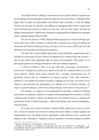 50
No sentido formal, um diálogo é uma troca com certo tipo de estrutura. Enquanto que
em um diálogo real (em linguagem natural) as regras não ficam bem claras, no diálogo formal
alguns tipos de regras são apresentados com bastante rigor e precisão. O valor do diálogo
formal é que ele pode ser aplicado a um diálogo em linguagem natural (real) e usado como
uma ferramenta para auxiliar na análise de cada caso. Dito de outra forma, estruturas da
dialética formal poderão colaborar para formalizar a argumentação dos diálogos em linguagem
natural, segundo Douglas Walton (1998).
Em The New Dialectic (1998), Douglas Walton apresenta sua Teoria do Diálogo, que,
assim como Costa (1984), reconhece o valor da TIG, ao afirmar que a Teoria do Diálogo foi
introduzida na Filosofia moderna por Grice, em Logic and Conversation (1967), por meio das
Máximas Conversacionais e do Princípio Cooperativo.
Por outro lado, o autor também aponta para as suas limitações, argumentando que a
estrutura da conversação de Grice colocou um problema que o próprio Grice não resolveu: o
fato de que poderá haver diferentes tipos de trocas conversacionais. Grice parece ter se
preocupado apenas com o diálogo informativo e não com o diálogo seqüencial.
A crítica de Walton à TIG é a de que Grice não se preocupou em classificar a
conversa (ou o diálogo) de acordo com os objetivos de cada um, conforme Walton o fez. Em
outras palavras, Walton critica Grice, dizendo que a estrutura conversacional que ele
apresentou colocou todo ato comunicativo no mesmo rag-bag 29
(sic). Para contornar o
problema, a nova dialética de Walton classifica os diálogos em seis tipos, de acordo com os
objetivos conversacionais dos participantes e do diálogo em si: persuasion dialogue, the
inquiry, negotiation dialogue, information-seeking dialogue, deliberation e eristic dialogue.30
Por exemplo, se o objetivo de um participante for persuadir, o objetivo do diálogo
será resolver ou esclarecer a questão; se o objetivo de um participante for encontrar e verificar
evidências para um delito, o objetivo do diálogo será o de fornecer provas, se o objetivo dos
participantes for dar ou obter informação, o objetivo do diálogo será a troca de informação, e
assim por diante.
De acordo com a teoria de Walton e Krabbe (1995), poderá haver dialectical shifts,
isto é, trocas de contexto, de um tipo de diálogo para outro durante a mesma seqüência de
argumentação, isto é, um diálogo do tipo “negociação”, poder mudar de rumo e se tornar um
diálogo do tipo “informativo”. Suponha-se que um arquiteto e sua cliente estejam em conflito
29
Rag-Bag: literalmente “saco de trapos”, ou seja, saco de lixo.
30
Diálogo de persuasão, de indagação, de negociação, de busca de informação, de deliberação, e de
discussão/briga. Para uma compreensão mais detalhada dos diferentes tipos de diálogo, consultar Walton (1989,
p.10) e Walton (1989ª, p.355).
 