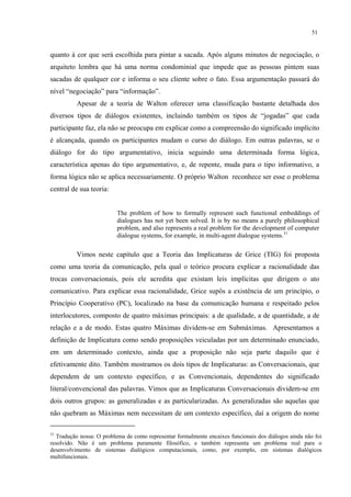 51
quanto à cor que será escolhida para pintar a sacada. Após alguns minutos de negociação, o
arquiteto lembra que há uma norma condominial que impede que as pessoas pintem suas
sacadas de qualquer cor e informa o seu cliente sobre o fato. Essa argumentação passará do
nível “negociação” para “informação”.
Apesar de a teoria de Walton oferecer uma classificação bastante detalhada dos
diversos tipos de diálogos existentes, incluindo também os tipos de “jogadas” que cada
participante faz, ela não se preocupa em explicar como a compreensão do significado implícito
é alcançada, quando os participantes mudam o curso do diálogo. Em outras palavras, se o
diálogo for do tipo argumentativo, inicia seguindo uma determinada forma lógica,
característica apenas do tipo argumentativo, e, de repente, muda para o tipo informativo, a
forma lógica não se aplica necessariamente. O próprio Walton reconhece ser esse o problema
central de sua teoria:
The problem of how to formally represent such functional embeddings of
dialogues has not yet been solved. It is by no means a purely philosophical
problem, and also represents a real problem for the development of computer
dialogue systems, for example, in multi-agent dialogue systems.31
Vimos neste capítulo que a Teoria das Implicaturas de Grice (TIG) foi proposta
como uma teoria da comunicação, pela qual o teórico procura explicar a racionalidade das
trocas conversacionais, pois ele acredita que existam leis implícitas que dirigem o ato
comunicativo. Para explicar essa racionalidade, Grice supôs a existência de um princípio, o
Princípio Cooperativo (PC), localizado na base da comunicação humana e respeitado pelos
interlocutores, composto de quatro máximas principais: a de qualidade, a de quantidade, a de
relação e a de modo. Estas quatro Máximas dividem-se em Submáximas. Apresentamos a
definição de Implicatura como sendo proposições veiculadas por um determinado enunciado,
em um determinado contexto, ainda que a proposição não seja parte daquilo que é
efetivamente dito. Também mostramos os dois tipos de Implicaturas: as Conversacionais, que
dependem de um contexto específico, e as Convencionais, dependentes do significado
literal/convencional das palavras. Vimos que as Implicaturas Conversacionais dividem-se em
dois outros grupos: as generalizadas e as particularizadas. As generalizadas são aquelas que
não quebram as Máximas nem necessitam de um contexto específico, daí a origem do nome
31
Tradução nossa: O problema de como representar formalmente encaixes funcionais dos diálogos ainda não foi
resolvido. Não é um problema puramente filosófico, e também representa um problema real para o
desenvolvimento de sistemas dialógicos computacionais, como, por exemplo, em sistemas dialógicos
multifuncionais.
 