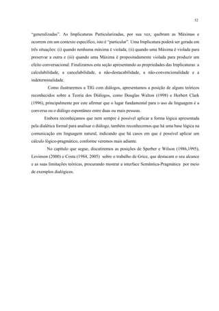 52
“generalizadas”. As Implicaturas Particularizadas, por sua vez, quebram as Máximas e
ocorrem em um contexto específico, isto é “particular”. Uma Implicatura poderá ser gerada em
três situações: (i) quando nenhuma máxima é violada, (ii) quando uma Máxima é violada para
preservar a outra e (iii) quando uma Máxima é propositadamente violada para produzir um
efeito conversacional. Finalizamos esta seção apresentando as propriedades das Implicaturas: a
calculabilidade, a cancelabilidade, a não-destacabilidade, a não-convencionalidade e a
indeterminalidade.
Como ilustraremos a TIG com diálogos, apresentamos a posição de alguns teóricos
reconhecidos sobre a Teoria dos Diálogos, como Douglas Walton (1998) e Herbert Clark
(1996), principalmente por este afirmar que o lugar fundamental para o uso da linguagem é a
conversa ou o diálogo espontâneo entre duas ou mais pessoas.
Embora reconheçamos que nem sempre é possível aplicar a forma lógica apresentada
pela dialética formal para analisar o diálogo, também reconhecemos que há uma base lógica na
comunicação em linguagem natural, indicando que há casos em que é possível aplicar um
cálculo lógico-pragmático, conforme veremos mais adiante.
No capítulo que segue, discutiremos as posições de Sperber e Wilson (1986,1995),
Levinson (2000) e Costa (1984, 2005) sobre o trabalho de Grice, que destacam o seu alcance
e as suas limitações teóricas, procurando mostrar a interface Semântica-Pragmática por meio
de exemplos dialógicos.
 