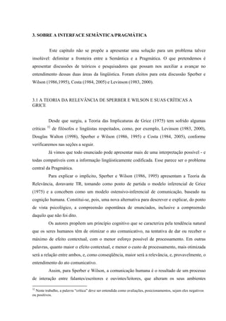 50"UQDTG"C"KPVGTHCEG"UGOÛPVKEC1RTCIOıVKEC""
"
Este capítulo não se propõe a apresentar uma solução para um problema talvez
insolúvel: delimitar a fronteira entre a Semântica e a Pragmática. O que pretendemos é
apresentar discussões de teóricos e pesquisadores que possam nos auxiliar a avançar no
entendimento dessas duas áreas da lingüística. Foram eleitos para esta discussão Sperber e
Wilson (1986,1995), Costa (1984, 2005) e Levinson (1983, 2000).
3.1 A TEORIA DA RELEVÂNCIA DE SPERBER E WILSON E SUAS CRÍTICAS A
GRICE
Desde que surgiu, a Teoria das Implicaturas de Grice (1975) tem sofrido algumas
críticas 32
de filósofos e lingüistas respeitados, como, por exemplo, Levinson (1983, 2000),
Douglas Walton (1998), Sperber e Wilson (1986, 1995) e Costa (1984, 2005), conforme
verificaremos nas seções a seguir.
Já vimos que todo enunciado pode apresentar mais de uma interpretação possível - e
todas compatíveis com a informação lingüisticamente codificada. Esse parece ser o problema
central da Pragmática.
Para explicar o implícito, Sperber e Wilson (1986, 1995) apresentam a Teoria da
Relevância, doravante TR, tomando como ponto de partida o modelo inferencial de Grice
(1975) e a concebem como um modelo ostensivo-inferencial de comunicação, baseado na
cognição humana. Constitui-se, pois, uma nova alternativa para descrever e explicar, do ponto
de vista psicológico, a compreensão espontânea de enunciados, inclusive a compreensão
daquilo que não foi dito.
Os autores propõem um princípio cognitivo que se caracteriza pela tendência natural
que os seres humanos têm de"otimizar o ato comunicativo, na tentativa de dar ou receber o
máximo de efeito contextual, com o menor esforço possível de processamento. Em outras
palavras, quanto maior o efeito contextual, e menor o custo de processamento, mais otimizada
será a relação entre ambos, e, como conseqüência, maior será a relevância, e, provavelmente, o
entendimento do ato comunicativo.
Assim, para Sperber e Wilson, a comunicação humana é o resultado de um processo
de interação entre falantes/escritores e ouvintes/leitores, que alteram os seus ambientes
32
Neste trabalho, a palavra “crítica” deve ser entendida como avaliações, posicionamentos, sejam eles negativos
ou positivos.
 