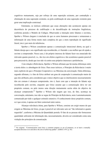 54
cognitivos mutuamente, seja por reforço de uma suposição existente, por contradição e
eliminação de uma suposição existente, ou pela combinação de uma suposição existente para
gerar uma implicação contextual.
Entretanto, os teóricos enfatizam que essas alterações não acontecem apenas em
decorrência do processo de codificação e de decodificação de instruções lingüísticas,
conforme postula o Modelo de Códigos. Observando a interação entre falantes e ouvintes,
Sperber e Wilson chegam à conclusão de que os seres humanos processam e armazenam a
informação de uma forma muito mais complexa do que a mera reprodução de significado
literal, isto é, por meio de inferências.
Sperber e Wilson consideram apenas a comunicação intencional aberta, na qual o
falante deseja que o seu significado seja reconhecido, e é fazendo o seu melhor que ele ajuda o
ouvinte a compreender. Nesse caso, é do próprio interesse do falante fazer seu enunciado tão
relevante quanto possível, i.e., tão rico em efeitos cognitivos e tão econômico quanto"possível
para processá-lo, desde que isso não vá contra seus próprios interesses e preferências.
Com relação à Relevância, Sperber e Wilson afirmam que há muitas diferenças entre
a teoria deles e a abordagem de Grice. Para esses teóricos, o Princípio da Relevância é muito
mais explícito do que o Princípio Cooperativo e as Máximas da conversação. Outra diferença,
segundo afirmam, é o fato de Grice atribuir um grau de cooperação à comunicação maior do
que eles atribuem, pois consideram que o único objetivo que os interlocutores necessariamente
têm em comum é alcançar compreensão, isto é, fazer com que a intenção do falante seja
reconhecida pelo ouvinte, enquanto que Grice assume que a comunicação deve ter um
propósito comum, ou pelo menos uma direção mutuamente aceita além do objetivo de
alcançar compreensão.33
Sperber e Wilson não negam que isso, de fato, aconteça na
conversação, entretanto, isso não se segue do Princípio da Relevância, nem é automaticamente
comunicado por todo e qualquer estímulo ostensivo. O conhecimento desse propósito comum,
se é que existe, é apenas um fator contextual entre outros.
Alcançar relevância ótima, para Sperber e Wilson, consiste em exigir menos do que
exigem as Máximas de Grice, já que é possível ser relevante sem ser “tão informativo quanto
requerido”, conforme a Máxima da Quantidade postula. O fato de as pessoas não fornecerem
quantidade suficiente de informação não, necessariamente, deveria ser considerado como uma
violação dos princípios da comunicação.
33
No original: “Communication must have a common purpose or set of purposes, or at least a mutually
accepted direction over and above the aim of achieving uptake”. (GRICE 1975, p. 45)
 