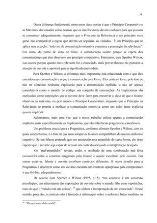 55
Outra diferença fundamental entre essas duas teorias é que o Princípio Cooperativo e
as Máximas são tomados como normas que os interlocutores devem conhecer para que possam
se comunicar adequadamente, enquanto que o Princípio da Relevância é um princípio mais
geral, não comparável a regras que devem ser seguidas, ou violadas. É um Princípio que se
aplica sem exceção: “todo ato de comunicação ostensiva comunica a presunção de relevância”.
Em suma, do ponto de vista de Grice, a comunicação ocorre porque se espera dos
comunicadores que eles observem um princípio cooperativo0"Entretanto, para Sperber Wilson,
isso ocorre porque quanto mais relevante for o enunciado, mais provavelmente ele prenderá a
atenção do ouvinte e apontará para o significado pretendido.
Para Sperber e Wilson, a diferença mais importante está relacionada com o que eles
entendem por comunicação e o que é comunicação para Grice. Eles criticam Grice pelo fato de
não ter oferecido nenhuma explicação para a comunicação explícita, a não ser apenas
considerá-la como o modelo de código, um conjunto de convenções. As Implicaturas são
explicadas como suposições que o ouvinte deve fazer para preservar a idéia de que o falante
observou as máximas, ou pelo menos o Princípio Cooperativo, enquanto que o Princípio da
Relevância se propõe a explicar a comunicação ostensiva como um todo, tanto explícita
quanto implícita.
Salientamos, mais uma vez, que o nosso trabalho enfoca apenas a comunicação
implícita, mais especificamente as Implicaturas, que são inferências pragmáticas canceláveis.
Um problema crucial para a Pragmática, conforme afirmam Sperber e Wilson, com os
quais concordamos, é o fato de que nem sempre os falantes compartilham do mesmo ambiente
cognitivo. Se um falante pretende que um enunciado seja entendido de certa forma, ele deve
esperar que o ouvinte seja capaz de acessar um contexto adequado à interpretação desejada.
Os “mal-entendidos” seriam, então, o resultado de uma combinação mal feita
(mismatch) entre o contexto imaginado pelo falante e aquele escolhido pelo ouvinte. Em
outras palavras, falante e ouvinte escolhem contextos diferentes. O maior desafio para a
Pragmática é descrever como um ouvinte encontra um contexto apropriado para compreender
o que foi dito, adequadamente.
De acordo com Sperber e Wilson (1995, p.15), “um contexto é um construto
psicológico, um subconjunto das suposições do ouvinte sobre o mundo. São essas suposições,
mais do que o “estado real das coisas”, 34
que afetam a interpretação de um enunciado”. Nesse
sentido, para eles, o contexto não é limitado à informação sobre o ambiente físico imediato ou
34
“The real state of the world”.
 