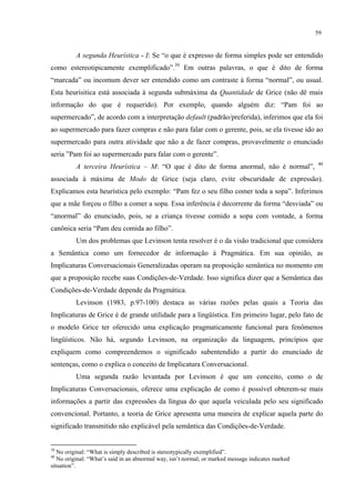 59
A segunda Heurística - I: Se “o que é expresso de forma simples pode ser entendido
como estereotipicamente exemplificado”.39
Em outras palavras, o que é dito de forma
“marcada” ou incomum dever ser entendido como um contraste à forma “normal”, ou usual.
Esta heurísitica está associada à segunda submáxima da Quantidade de Grice (não dê mais
informação do que é requerido). Por exemplo, quando alguém diz: “Pam foi ao
supermercado”, de acordo com a interpretação default (padrão/preferida), inferimos que ela foi
ao supermercado para fazer compras e não para falar com o gerente, pois, se ela tivesse ido ao
supermercado para outra atividade que não a de fazer compras, provavelmente o enunciado
seria ”Pam foi ao supermercado para falar com o gerente”.
A terceira Heurística – M: “O que é dito de forma anormal, não é normal”, 40
associada à máxima de Modo de Grice (seja claro, evite obscuridade de expressão).
Explicamos esta heurística pelo exemplo: “Pam fez o seu filho comer toda a sopa”. Inferimos
que a mãe forçou o filho a comer a sopa. Essa inferência é decorrente da forma “desviada” ou
“anormal” do enunciado, pois, se a criança tivesse comido a sopa com vontade, a forma
canônica seria “Pam deu comida ao filho”.
Um dos problemas que Levinson tenta resolver é o da visão tradicional que considera
a Semântica como um fornecedor de informação à Pragmática. Em sua opinião, as
Implicaturas Conversacionais Generalizadas operam na proposição semântica no momento em
que a proposição recebe suas Condições-de-Verdade. Isso significa dizer que a Semântica das
Condições-de-Verdade depende da Pragmática.
Levinson (1983, p.97-100) destaca as várias razões pelas quais a Teoria das
Implicaturas de Grice é de grande utilidade para a lingüística. Em primeiro lugar, pelo fato de
o modelo Grice ter oferecido uma explicação pragmaticamente funcional para fenômenos
lingüísticos. Não há, segundo Levinson, na organização da linguagem, princípios que
expliquem como compreendemos o significado subentendido a partir do enunciado de
sentenças, como o explica o conceito de Implicatura Conversacional.
Uma segunda razão levantada por Levinson é que um conceito, como o de
Implicaturas Conversacionais, oferece uma explicação de como é possível obterem-se mais
informações a partir das expressões da língua do que aquela veiculada pelo seu significado
convencional. Portanto, a teoria de Grice apresenta uma maneira de explicar aquela parte do
significado transmitido não explicável pela semântica das Condições-de-Verdade.
39
No original: “What is simply described is stereotypically exemplified”.
40
No original: “What’s said in an abnormal way, isn’t normal; or marked message indicates marked
situation”.
 