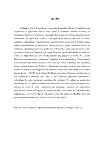 TGUWOQ
Conhecer o léxico de uma língua e ser capaz de decodificá-lo não é o suficiente para
compreender o significado implícito dessa língua. É necessário, também, reconhecer as
intenções do falante no momento da enunciação. Este estudo apresentará, primeiramente, os
fundamentos da significação explícita e da significação implícita, por meio de teorias
semânticas e pragmáticas, respectivamente. Argumentaremos que é impossível pensar nessas
teorias como autônomas, se levarmos em consideração que a língua é composta de aspectos
semânticos e pragmáticos, prova de que há uma forte interface entre esses dois níveis. A fim
de mostrarmos como os falantes de uma língua inferem no significado implícito, escolhemos a
Teoria das Implicaturas de Grice (1975), refinada pela proposta de Costa (1984, 2005).
Elaboramos um questionário composto de 21 diálogos ricos em Implicaturas Convencionais e
Conversacionais para testar o potencial teórico das duas teorias e, também, para verificar se
falantes nativos do português do Brasil e falantes não-nativos do português, especificamente
falantes do mandarin, com um período de imersão na Pontifícia Universidade Católica do Rio
Grande do Sul – PUCRS, Porto Alegre/RS, Brasil, apresentam diferenças significativas em
suas inferências. Concluímos que Grice e Costa oferecem explicações consistentes e
sistemáticas de como inferências pragmáticas são realizadas. O resultado do questionário
mostrou que os dois grupos estudados não apresentam diferenças estatísticas significantes,
embora, do ponto de vista qualitativo, tais diferenças parecem ser significantes,
especialmente no que diz respeito à comunicação oral. Além disso, será oferecida como
sugestão que os professores de L2 conheçam as teorias do significado abordadas nesta tese
para que possam, dessa forma, otimizar a sua prática pedagógica.
Palavras-Chave: Inferência, Implicatura, Pragmática, Semântica, Português como L2
 