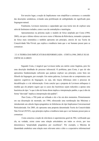 60
Em terceiro lugar, a noção de Implicaturas vem simplificar a estrutura e o conteúdo
das descrições semânticas, evitando uma proliferação de ambigüidades de significado para
linguagem natural.
Finalmente, Levinson menciona a capacidade que essa teoria tem de explicar uma
série de fenômenos isolados, como o uso de contradições e tautologias.
Apresentaremos na próxima seção o modelo de Grice ampliado por Costa (1984,
2005), em que o último oferece um novo status à Máxima da Relevância, tornando a proposta
de Grice mais sistemática e também apresenta um princípio, através de sua Teoria da
Conectividade Não-Trivial, que explica a tendência inata que o ser humano possui para se
comunicar.
3.3 A TEORIA DAS IMPLICATURAS REFORMULADA – COSTA (1984, 2005) E SUAS
CRÍTICAS A GRICE
Segundo Costa, é inegável que Levinson tenha seu mérito como lingüista, pois fez
uma descrição detalhada do processo inferencial. O problema, para Costa, é que ele não
apresentou fundamentação suficiente que pudesse explicar seu princípio, como faria um
filósofo da linguagem, por exemplo. Em outras palavras, Levinson não se comprometeu com
aspectos cognitivos da linguagem, ou seja, não traçou diferenças entre o processo de
decodificação e o de inferenciação. Costa conclui que a proposta de Levinson enfraquece à
medida que ele próprio sugere que os casos das heurísticas sejam reduzidos a apenas uma
heurística do tipo: “o que é dito de forma direta implica a interpretação padrão, o que é dito de
forma “desviada” implica a interpretação não-padrão”.
Para Costa, a TIG pode ser refinada e ele o faz em dois momentos. Primeiramente
em sua dissertação de mestrado, em 1984, oferecendo uma reordenação das Máximas e
introduzindo um cálculo lógico-pragmático às Inferências do tipo Implicatura Conversacional
Particularizada. Em 2005, ele apresenta uma proposta denominada Teoria da Conectividade
Não-Trivial (TCNT), cujo princípio explica a tendência inata que o ser humano possui para se
comunicar.
Costa conectou a noção de relevância à supermáxima geral da TIG, verificando que
ela, na verdade, existe como uma relação articuladora em todos os níveis, por isso
denominou-a “propriedade pragmática por excelência”. Por exemplo, a Máxima de
Quantidade estabelece uma relação mais relevante entre o dito e a expectativa informacional
 