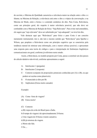 61
do ouvinte; a Máxima de Qualidade caracteriza a relevância maior na relação entre o dito e o
falante; na Máxima de Relação, a relevância está entre o dito e o tópico da conversação; e na
Máxima de Modo, entre a forma e o conteúdo semântico do dito. Para Costa, Relevância,
como um princípio geral, diz respeito à maior relevância possível, que não deve ser
confundido com a Máxima de Relação de Grice: “Seja Relevante”. Para evitar mal-entendidos,
ele sugere que “seja relevante” deva ser substituído por “seja adequado”, no nível do dito.
Vale destacar aqui que “Relevância” para Grice e para Costa é um conceito
meramente instrumental, isto é, não tem o mesmo sentido que “Relevância” para Sperber e
Wilson, que propõem a Relevância como um princípio cognitivo que se caracteriza pela
tendência natural de"otimizar"uma informação, com o menor esforço possível, e apresentam
uma resposta para uma teoria de códigos e para a interpretação de fenômenos lingüísticos
comunicacionais em geral, conforme já referimos neste estudo.
Assim, a Relevância, no modelo proposto por Costa, passa a constituir um dos passos
do cálculo dedutivo não-trivial, conforme apresentamos a seguir:
A- Interlocutor 1 (pergunta)
B- Interlocutor 2 (resposta)
C- Contexto (conjunto de proposições potenciais conhecidas por (A) e (B), ou que
podem ser aceitas como plausíveis).
E- O enunciado (o dito por B)
Q – Implicatura (Estou muito cansado)
Exemplo:
(A) Como foste de viagem?
(B) Estou morto!
(C) Contexto
a.(B) viajou de avião do Brasil para a Índia.
b.O tempo de viagem é de aproximadamente 24 horas.
c.Uma viagem de 24 horas é muito cansativa.
d.(B) já retornou da viagem.
e.Morto não fala.
f. Etc....
 