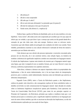 62
1- (B) afirmou E
2- (B) deve estar cooperando
3- (B) sabe que A sabe C
4- (B) só será relevante afirmando E se pretender que (A) pense Q
5- (B) não fez nada para evitar que (A) pense Q
6- Sendo assim, (B) afirmou E, e implicou Q
Embora haja a quebra da Máxima da Qualidade, pelo uso de uma metáfora e de uma
hipérbole, “estou morto”, (B) ainda assim está cooperando por acreditar que (A) seja capaz de
inferir que, na verdade, o que quis dizer é que o cansaço que sentia era tão grande dando-lhe a
sensação de que não tinha mais vida nem energia. Sentia-se como se estivesse morto.
Assumimos que todo falante adulto do português tem condições de inferir esse sentido. Neste
trabalho, pretendemos examinar se esse cálculo inferencial é realizado de forma tão natural e
automática por um falante não-nativo.
Cabe destacar que esse cálculo não procura representar o raciocínio executado pelas
pessoas em seu dia-a-dia, ele é um construto teórico, uma solução lógica, na tentativa de
modelar a inferência de significados implícitos contidos nos enunciados em linguagem natural.
O cálculo das Implicaturas é apenas uma tentativa de mostrar que a linguagem natural segue
uma lógica, que não é compatível com os modelos formais, por ser mais flexível e mais rica
(frouxa), conforme já apresentamos nos capítulos anteriores.
Além disso, voltamos a destacar um aspecto importante relativo às propriedades das
Implicaturas: o fato de serem indeterminadas, isto é, há um leque aberto de interpretações
possíveis, pois o contexto, sendo indeterminado, funciona como um balizador que autoriza as
diferentes interpretações.
Segundo Costa (2005), tanto a Teoria da Relevância quanto a das Implicaturas,
embora de grande valor descritivo, não conseguiram explicar de forma satisfatória todos os
detalhes envolvidos na rede comunicacional da linguagem natural. Após décadas de estudos
sobre os fenômenos lingüísticos inexplicáveis apenas pela Semântica, Costa apresenta sua
Teoria da Conectividade Não-Trivial (TCNT), para tratar de um princípio superior ao
Princípio da Cooperação e da Relevância, princípio que explica a tendência inata que o ser
humano possui para se comunicar, pois o significado implícito manifesta-se na linguagem por
meio de outros efeitos também, que não se encaixam na descrição das Implicaturas, ou não são
satisfatoriamente explicados por essa noção de base lógica.
 
