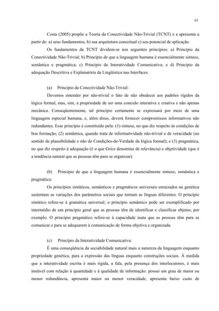 63
Costa (2005) propõe a Teoria da Conectividade Não-Trivial (TCNT) e a apresenta a
partir de: a) seus fundamentos, b) sua arquitetura conceitual c) seu potencial de aplicação.
Os fundamentos da TCNT dividem-se nos seguintes princípios: a) Princípio da
Conectividade Não-Trivial; b) Princípio de que a linguagem humana é essencialmente sintaxe,
semântica e pragmática; c) Princípio da Interatividade Comunicativa; e d) Princípio da
adequação Descritiva e Explanatória da Lingüística nas Interfaces.
(a) Princípio da Conectividade Não-Trivial:
Devemos entender por não-trivial o fato de não obedecer aos padrões rígidos da
lógica formal, mas, sim, a propriedade de ser uma conexão interativa e criativa"e"não apenas
mecânica. Conseqüentemente, tal princípio certamente se expressará por meio de uma
linguagem especial humana, e, além disso, deverá fornecer compromissos informativos não
redundantes. Esse princípio é constituído pela: (1) sintaxe, no que diz respeito às condições de
boa formação; (2) semântica, quando trata de informatividade não-trivial e de veracidade (no
sentido de plausibilidade e não de Condições-de-Verdade da lógica formal); e (3) pragmática,
no que diz respeito à adequação (é o que Grice denomina de relevância) e objetividade (que é
a tendência natural que as pessoas têm para se organizar).
(b) Princípio de que a linguagem humana é essencialmente sintaxe, semântica e
pragmática:
Os princípios sintáticos, semânticos e pragmáticos universais enraizados na genética
sustentam as variações dos parâmetros sociais que tornam as línguas diferentes. O princípio
sintático refere-se à gramática universal; o princípio semântico pode ser exemplificado por
intermédio de um princípio geral que as pessoas têm de identificar e classificar objetos, por
exemplo. O princípio pragmático refere-se à capacidade" inata que as pessoas têm para se
comunicar e para se adequarem à comunicação de forma objetiva e organizada.
(c) Princípio da Interatividade Comunicativa:
É uma conseqüência da sociabilidade natural mais a natureza da linguagem enquanto
propriedade genética, para a expressão das línguas enquanto construções sociais. À medida
que a interatividade escrita é mais rígida, a fala, pela presença dos interlocutores, é mais
instável com relação à quantidade e à qualidade de informação: possui um grau de maior ou
menor redundância, apresenta maior ou menor veracidade, apresenta baixo custo de
 