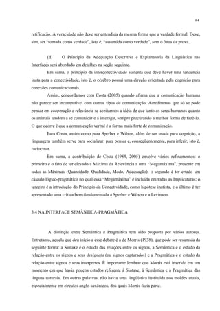 64
retificação. A veracidade não deve ser entendida da mesma forma que a verdade formal. Deve,
sim, ser “tomada como verdade”, isto é, “assumida como verdade”, sem o ônus da prova.
(d) O Princípio da Adequação Descritiva e Explanatória da Lingüística nas
Interfaces será abordado em detalhes na seção seguinte.
Em suma, o princípio da interconectividade sustenta que deve haver uma tendência
inata para a conectividade, isto é, o cérebro possui uma direção orientada pela cognição para
conexões comunicacionais.""
Assim, concordamos com Costa (2005) quando afirma que a comunicação humana
não parece ser incompatível com outros tipos de comunicação. Acreditamos que só se pode
pensar em cooperação e relevância se aceitarmos a idéia de que tanto os seres humanos quanto
os animais tendem a se comunicar e a interagir, sempre procurando a melhor forma de fazê-lo.
O que ocorre é que a comunicação verbal é a forma mais forte de comunicação.
Para Costa, assim como para Sperber e Wilson, além de ser usada para cognição, a
linguagem também serve para socializar, para pensar e, conseqüentemente, para inferir, isto é,
raciocinar.
Em suma, a contribuição de Costa (1984, 2005) envolve vários refinamentos: o
primeiro é o fato de ter elevado a Máxima da Relevância a uma “Megamáxima”, presente em
todas as Máximas (Quantidade, Qualidade, Modo, Adequação); o segundo é ter criado um
cálculo lógico-pragmático no qual essa “Megamáxima” é incluída em todas as Implicaturas; o
terceiro é a introdução do Princípio da Conectividade, como hipótese inatista, e o último é ter
apresentado uma crítica bem-fundamentada a Sperber e Wilson e a Levinson.
3.4 NA INTERFACE SEMÂNTICA-PRAGMÁTICA
A distinção entre Semântica e Pragmática tem sido proposta por vários autores.
Entretanto, aquela que deu início a esse debate é a de Morris (1938), que pode ser resumida da
seguinte forma: a Sintaxe é o estudo das relações entre os signos, a Semântica é o estudo da
relação entre os signos e seus designata (ou signos capturados) e a Pragmática é o estudo da
relação entre signos e seus intérpretes. É importante lembrar que Morris está inserido em um
momento em que havia poucos estudos referente à Sintaxe, à Semântica e à Pragmática das
línguas naturais. Em outras palavras, não havia uma lingüística instituída nos moldes atuais,
especialmente em círculos anglo-saxônicos, dos quais Morris fazia parte.
 