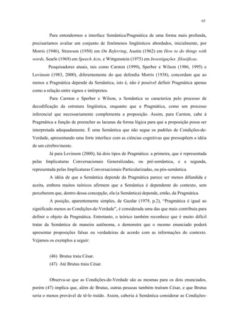 65
Para entendermos a interface Semântica/Pragmática de uma forma mais profunda,
precisaríamos avaliar um conjunto de fenômenos lingüísticos abordados, inicialmente, por
Morris (1946), Strawson (1950) em On Referring, Austin (1962) em How to do things with
words, Searle (1969) em Speech Acts, e Wittgenstein (1975) em Investigações filosóficas.
Pesquisadores atuais, tais como Carston (1999), Sperber e Wilson (1986, 1995) e
Levinson (1983, 2000), diferentemente do que defendia Morris (1938), concordam que ao
menos a Pragmática depende da Semântica, isto é, não é possível definir Pragmática apenas
como a relação entre signos e intérpretes.
Para Carston e Sperber e Wilson, a Semântica se caracteriza pelo processo de
decodificação da estrutura lingüística, enquanto que a Pragmática, como um processo
inferencial que necessariamente complementa a proposição. Assim, para Carston, cabe à
Pragmática a função de preencher as lacunas da forma lógica para que a proposição possa ser
interpretada adequadamente. É uma Semântica que não segue os padrões de Condições-de-
Verdade, apresentando uma forte interface com as ciências cognitivas que pressupõem a idéia
de um cérebro/mente.
Já para Levinson (2000), há dois tipos de Pragmática: a primeira, que é representada
pelas Implicaturas Conversacionais Generalizadas, ou pré-semântica, e a segunda,
representada pelas Implicaturas Conversacionais Particularizadas, ou pós-semântica.
A idéia de que a Semântica depende da Pragmática parece ser menos difundida e
aceita, embora muitos teóricos afirmem que a Semântica é dependente do contexto, sem
perceberem que, dentro dessa concepção, ela (a Semântica) depende, então, da Pragmática.
A posição, aparentemente simples, de Gazdar (1979, p.2), “Pragmática é igual ao
significado menos as Condições-de-Verdade”, é considerada uma das que mais contribuiu para
definir o objeto da Pragmática. Entretanto, o teórico também reconhece que é muito difícil
tratar da Semântica de maneira autônoma, e demonstra que o mesmo enunciado poderá
apresentar proposições falsas ou verdadeiras de acordo com as informações do contexto.
Vejamos os exemplos a seguir:
(46) Brutus traiu César.
(47) Até Brutus traiu César.
Observa-se que as Condições-de-Verdade são as mesmas para os dois enunciados,
porém (47) implica que, além de Brutus, outras pessoas também traíram César, e que Brutus
seria o menos provável de tê-lo traído. Assim, caberia à Semântica considerar as Condições-
 