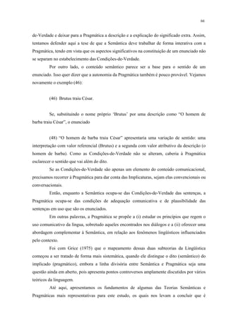 66
de-Verdade e deixar para a Pragmática a descrição e a explicação do significado extra. Assim,
tentamos defender aqui a tese de que a Semântica deve trabalhar de forma interativa com a
Pragmática, tendo em vista que os aspectos significativos na constituição de um enunciado não
se separam no estabelecimento das Condições-de-Verdade.
Por outro lado, o conteúdo semântico parece ser a base para o sentido de um
enunciado. Isso quer dizer que a autonomia da Pragmática também é pouco provável. Vejamos
novamente o exemplo (46):
(46) Brutus traiu César.
Se, substituindo o nome próprio ‘Brutus’ por uma descrição como “O homem de
barba traiu César”, o enunciado
(48) “O homem de barba traiu César” apresentaria uma variação de sentido: uma
interpretação com valor referencial (Brutus) e a segunda com valor atributivo da descrição (o
homem de barba). Como as Condições-de-Verdade não se alteram, caberia à Pragmática
esclarecer o sentido que vai além do dito.
Se as Condições-de-Verdade são apenas um elemento do conteúdo comunicacional,
precisamos recorrer à Pragmática para dar conta das Implicaturas, sejam elas convencionais ou
conversacionais.
Então, enquanto a Semântica ocupa-se das Condições-de-Verdade das sentenças, a
Pragmática ocupa-se das condições de adequação comunicativa e de plausibilidade das
sentenças em uso que são os enunciados.
Em outras palavras, a Pragmática se propõe a (i) estudar os princípios que regem o
uso comunicativo da língua, sobretudo aqueles encontrados nos diálogos e a (ii) oferecer uma
abordagem complementar à Semântica, em relação aos fenômenos lingüísticos influenciados
pelo contexto.
Foi com Grice (1975) que o mapeamento dessas duas subteorias da Lingüística
começou a ser tratado de forma mais sistemática, quando ele distingue o dito (semântico) do
implicado (pragmático), embora a linha divisória entre Semântica e Pragmática seja uma
questão ainda em aberto, pois apresenta pontos controversos amplamente discutidos por vários
teóricos da linguagem.
Até aqui, apresentamos os fundamentos de algumas das Teorias Semânticas e
Pragmáticas mais representativas para este estudo, os quais nos levam a concluir que é
 