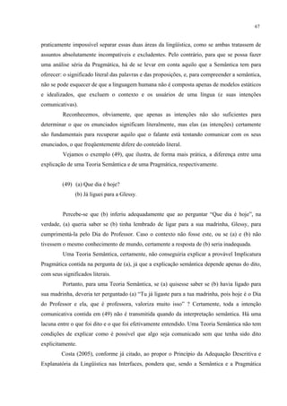 67
praticamente impossível separar essas duas áreas da lingüística, como se ambas tratassem de
assuntos absolutamente incompatíveis e excludentes. Pelo contrário, para que se possa fazer
uma análise séria da Pragmática, há de se levar em conta aquilo que a Semântica tem para
oferecer: o significado literal das palavras e das proposições, e, para compreender a semântica,
não se pode esquecer de que a linguagem humana não é composta apenas de modelos estáticos
e idealizados, que excluem o contexto e os usuários de uma língua (e suas intenções
comunicativas).
Reconhecemos, obviamente, que apenas as intenções não são suficientes para
determinar o que os enunciados significam literalmente, mas elas (as intenções) certamente
são fundamentais para recuperar aquilo que o falante está tentando comunicar com os seus
enunciados, o que freqüentemente difere do conteúdo literal.
Vejamos o exemplo (49), que ilustra, de forma mais prática, a diferença entre uma
explicação de uma Teoria Semântica e de uma Pragmática, respectivamente.
(49) (a) Que dia é hoje?
(b) Já liguei para a Glessy.
Percebe-se que (b) inferiu adequadamente que ao perguntar “Que dia é hoje”, na
verdade, (a) queria saber se (b) tinha lembrado de ligar para a sua madrinha, Glessy, para
cumprimentá-la pelo Dia do Professor. Caso o contexto não fosse este, ou se (a) e (b) não
tivessem o mesmo conhecimento de mundo, certamente a resposta de (b) seria inadequada.
Uma Teoria Semântica, certamente, não conseguiria explicar a provável Implicatura
Pragmática contida na pergunta de (a), já que a explicação semântica depende apenas do dito,
com seus significados literais.
Portanto, para uma Teoria Semântica, se (a) quisesse saber se (b) havia ligado para
sua madrinha, deveria ter perguntado (a) “Tu já ligaste para a tua madrinha, pois hoje é o Dia
do Professor e ela, que é professora, valoriza muito isso” ? Certamente, toda a intenção
comunicativa contida em (49) não é transmitida quando da interpretação semântica. Há uma
lacuna entre o que foi dito e o que foi efetivamente entendido. Uma Teoria Semântica não tem
condições de explicar como é possível que algo seja comunicado sem que tenha sido dito
explicitamente.
Costa (2005), conforme já citado, ao propor o Princípio da Adequação Descritiva e
Explanatória da Lingüística nas Interfaces, pondera que, sendo a Semântica e a Pragmática
 