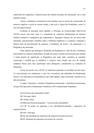 68
subdivisões da Lingüística, é plausível que elas tenham um ponto de intersecção, isto é, uma
interface interna.
Assim, a Semântica comunicativa teria interface com as teorias da comunicação de
natureza cognitiva e social ao mesmo tempo, e não com a Lógica dos Predicados, como é o
caso da Lógica Formal.
Conforme já discutido neste trabalho, o Princípio da Conectividade Não-Trivial
(TCNT) possui uma base inata e é constituído de estruturas fundamentais de natureza
sintático-semântico e pragmática que representam a linguagem humana em sua forma mais
elementar, caracterizando a interface entre o fenômeno lingüístico e o cognitivo. Enquanto a
Sintaxe trata da boa-formação da sentença, a Semântica, do léxico e da proposição, e a
Pragmática, do enunciado.
Outro aspecto que distingue a Semântica da Pragmática é o fato de que a Semântica
desconsidera os contextos particulares, levando em conta o sistema convencional que sustenta
a noção parcial do significado. A Pragmática, por outro lado, considera as variações
contextuais, à medida que se estabelece o contexto como função, que leva da unidade
semântica básica para uma significação mais abrangente, considerando as condições de
adequação.
Assim, de acordo com a TCNT, as inferências poderiam ser divididas em dois tipos:
(1) convencionais (ou semânticas), e, por isso, necessárias, que dependem de interpretação
default e (2) específicas (ou pragmáticas), que estão ligadas à ação contextual, canceláveis ou
não-necessárias.
A seguir, ilustramos a interface Pragmática/comunicação e Semântica/comunicação,
em que (IS) representa a Interpretação Semântica e (IP) a Interpretação Pragmática.
(A) Você tem uma calculadora? (dito)
(B) Está aqui. (dito)
(B’) Tenho. (dito)
(A) Dito (em forma de pergunta) = Você tem uma calculadora?
(A’) IP: Tu podes me emprestar a tua calculadora?(conteúdo) / expectativa de
resposta (forma)
(B) Dito: Está aqui.
(B) IS: não-satisfação da expectativa de resposta em termos de forma
(B) IP: satisfação de expectativa em termos de conteúdo.
 