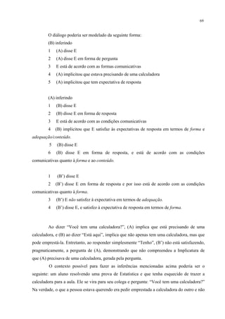 69
O diálogo poderia ser modelado da seguinte forma:
(B) inferindo
1 (A) disse E
2 (A) disse E em forma de pergunta
3 E está de acordo com as formas comunicativas
4 (A) implicitou que estava precisando de uma calculadora
5 (A) implicitou que tem expectativa de resposta
(A) inferindo
1 (B) disse E
2 (B) disse E em forma de resposta
3 E está de acordo com as condições comunicativas
4 (B) implicitou que E satisfaz às expectativas de resposta em termos de forma e
adequação/conteúdo.
5 (B) disse E
6 (B) disse E em forma de resposta, e está de acordo com as condições
comunicativas quanto à forma e ao conteúdo.
1 (B’) disse E
2 (B’) disse E em forma de resposta e por isso está de acordo com as condições
comunicativas quanto à forma.
3 (B’) E não satisfez à expectativa em termos de adequação.
4 (B’) disse E, e satisfez à expectativa de resposta em termos de forma.
Ao dizer “Você tem uma calculadora?”, (A) implica que está precisando de uma
calculadora, e (B) ao dizer “Está aqui”, implica que não apenas tem uma calculadora, mas que
pode emprestá-la. Entretanto, ao responder simplesmente “Tenho”, (B’) não está satisfazendo,
pragmaticamente, a pergunta de (A), demonstrando que não compreendeu a Implicatura de
que (A) precisava de uma calculadora, gerada pela pergunta.
O contexto possível para fazer as inferências mencionadas acima poderia ser o
seguinte: um aluno resolvendo uma prova de Estatística e que tenha esquecido de trazer a
calculadora para a aula. Ele se vira para seu colega e pergunta: “Você tem uma calculadora?”
Na verdade, o que a pessoa estava querendo era pedir emprestada a calculadora do outro e não
 