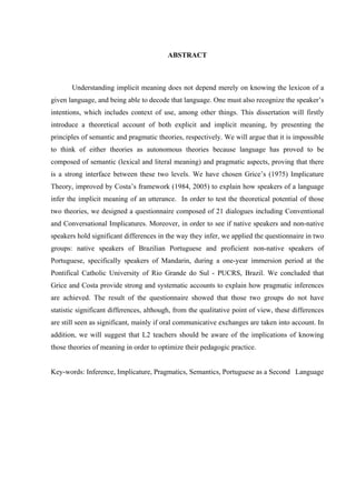 CDUVTCEV
Understanding implicit meaning does not depend merely on knowing the lexicon of a
given language, and being able to decode that language. One must also recognize the speaker’s
intentions, which includes context of use, among other things. This dissertation will firstly
introduce a theoretical account of both explicit and implicit meaning, by presenting the
principles of semantic and pragmatic theories, respectively. We will argue that it is impossible
to think of either theories as autonomous theories because language has proved to be
composed of semantic (lexical and literal meaning) and pragmatic aspects, proving that there
is a strong interface between these two levels. We have chosen Grice’s (1975) Implicature
Theory, improved by Costa’s framework (1984, 2005) to explain how speakers of a language
infer the implicit meaning of an utterance. In order to test the theoretical potential of those
two theories, we designed a questionnaire composed of 21 dialogues including Conventional
and Conversational Implicatures. Moreover, in order to see if native speakers and non-native
speakers hold significant differences in the way they infer, we applied the questionnaire in two
groups: native speakers of Brazilian Portuguese and proficient non-native speakers of
Portuguese, specifically speakers of Mandarin, during a one-year immersion period at the
Pontifical Catholic University of Rio Grande do Sul - PUCRS, Brazil. We concluded that
Grice and Costa provide strong and systematic accounts to explain how pragmatic inferences
are achieved. The result of the questionnaire showed that those two groups do not have
statistic significant differences, although, from the qualitative point of view, these differences
are still seen as significant, mainly if oral communicative exchanges are taken into account. In
addition, we will suggest that L2 teachers should be aware of the implications of knowing
those theories of meaning in order to optimize their pedagogic practice.
Key-words: Inference, Implicature, Pragmatics, Semantics, Portuguese as a Second Language
 