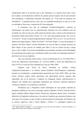 70
simplesmente saber se ele possuía uma ou não. Entretanto, se o contexto fosse outro, como,
por exemplo, um levantamento estatístico de quantas pessoas naquela sala de aula possuíam
uma calculadora, o implicitado certamente não poderia ser: “Você pode me emprestar sua
calculadora?”. A pergunta deveria, nesse caso, ser entendida literalmente, ou seja, ter ou não
ter calculadora. Neste caso, a resposta de (B’) seria adequada.
É justamente esse tipo de abordagem Semântica/Pragmática, conforme já
mencionamos, que parece não ser suficientemente explorada nos livros didáticos nem em
atividades em salas de aula, pois ambos parecem priorizar mais a sintaxe (a boa-formação do
enunciado), dando maior ênfase à forma “Yes, I do” para uma pergunta do tipo “Do you have
a calculator?” do que a resposta pragmaticamente adequada “Here you are”, no caso de livros
didáticos da língua inglesa e “Onde você mora?” “Em Porto Alegre”, no caso do português. A
resposta “Em Porto Alegre” é pouco informativa, no caso de todos os colegas morarem em
Porto Alegre. O que a pessoa, na verdade, quer saber é a rua ou o bairro em que o colega
mora, e não a cidade. Essa lacuna metodológica provavelmente acarretará sérias dificuldades
de comunicação para aqueles que virtualmente estarão em contato com linguagem autêntica,41
pelo fato de ser rica em implícitos.
Para essa discussão foram eleitas a Teoria da Relevância de S e W (1984,1995), a
Teoria das Implicaturas Generalizadas, de Levinson (2000), a Teoria das Implicaturas de
Grice (1975) e a Teoria de Grice ampliada por Costa em 1984 e 2005.
Optamos pela Teoria de Grice, localizada na interface externa
Lingüística/Comunicação e na interface interna Semântica (dito)/Pragmática (implicado),
levando em consideração a complementação apresentada por Costa (1984, 2005), por duas
razões: primeiro, porque ambas apresentam uma aproximação teórica; segundo, pela
capacidade, não só de descrever o implícito em linguagem natural, especificamente os
diálogos, mas também pela capacidade explanatória que oferecem, conforme poderemos
verificar no Capítulo 5, ao avaliarmos as interfaces.
Percebemos que a Pragmática recebe informações de uma grande variedade de
disciplinas acadêmicas, tais como a psicologia cognitiva (Sperber e Wilson), filosofia (Grice),
lógica, semântica (Quine, Robyn Carston, Pustejovsky, Kempson), dentre outras. As próprias
definições de Pragmática indicam que é um ramo da Lingüística que apresenta fronteiras com
essas áreas. Por exemplo, no que se refere ao processamento da informação, faz fronteira com
as ciências cognitivas, como o fazem Sperber e Wilson. E a abordagem cognitiva do
41
Do inglês,"authentic language”: é o ato comunicativo que não tem como objetivo o ensino de línguas, i.e. a
língua usada fora da sala e aula para a comunicação.
 