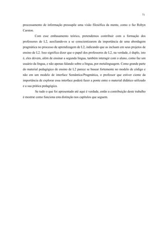 71
processamento de informação pressupõe uma visão filosófica da mente, como o faz Robyn
Carston.
Com esse embasamento teórico, pretendemos contribuir com a formação dos
professores de L2, auxiliando-os a se conscientizarem da importância de uma abordagem
pragmática no processo de aprendizagem de L2, indicando que as incluam em seus projetos de
ensino de L2. Isso significa dizer que o papel dos professores de L2, na verdade, é duplo, isto
é, eles devem, além de ensinar a segunda língua, também interagir com o aluno, como faz um
usuário da língua, e não apenas falando sobre a língua, por metalinguagem. Como grande parte
do material pedagógico de ensino de L2 parece se basear fortemente no modelo de código e
não em um modelo de interface Semântica/Pragmática, o professor que estiver ciente da
importância de explorar essa interface poderá fazer a ponte entre o material didático utilizado
e a sua prática pedagógica.
Se tudo o que foi apresentado até aqui é verdade, então a contribuição deste trabalho
é mostrar como funciona esta distinção nos capítulos que seguem.
 