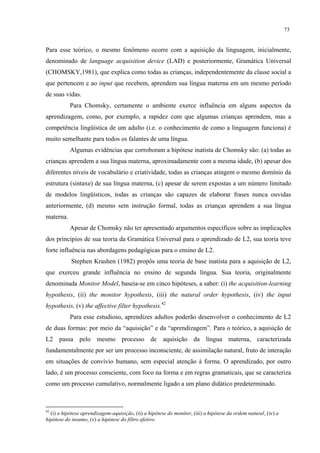 73
Para esse teórico, o mesmo fenômeno ocorre com a aquisição da linguagem, inicialmente,
denominado de language acquisition device (LAD) e posteriormente, Gramática Universal
(CHOMSKY,1981), que explica como todas as crianças, independentemente da classe social a
que pertencem e ao input que recebem, aprendem sua língua materna em um mesmo período
de suas vidas.
Para Chomsky, certamente o ambiente exerce influência em alguns aspectos da
aprendizagem, como, por exemplo, a rapidez com que algumas crianças aprendem, mas a
competência lingüística de um adulto (i.e. o conhecimento de como a linguagem funciona) é
muito semelhante para todos os falantes de uma língua.
Algumas evidências que corroboram a hipótese inatista de Chomsky são: (a) todas as
crianças aprendem a sua língua materna, aproximadamente com a mesma idade, (b) apesar dos
diferentes níveis de vocabulário e criatividade, todas as crianças atingem o mesmo domínio da
estrutura (sintaxe) de sua língua materna, (c) apesar de serem expostas a um número limitado
de modelos lingüísticos, todas as crianças são capazes de elaborar frases nunca ouvidas
anteriormente, (d) mesmo sem instrução formal, todas as crianças aprendem a sua língua
materna.
Apesar de Chomsky não ter apresentado argumentos específicos sobre as implicações
dos princípios de sua teoria da Gramática Universal para o aprendizado de L2, sua teoria teve
forte influência nas abordagens pedagógicas para o ensino de L2.
Stephen Krashen (1982) propôs uma teoria de base inatista para a aquisição de L2,
que exerceu grande influência no ensino de segunda língua. Sua teoria, originalmente
denominada Monitor Model, baseia-se em cinco hipóteses, a saber: (i) the acquisition-learning
hypothesis, (ii) the monitor hypothesis, (iii) the natural order hypothesis, (iv) the input
hypothesis, (v) the affective filter hypothesis.42
Para esse estudioso, aprendizes adultos poderão desenvolver o conhecimento de L2
de duas formas: por meio da “aquisição” e da “aprendizagem”. Para o teórico, a aquisição de
L2 passa pelo mesmo processo de aquisição da língua materna, caracterizada
fundamentalmente por ser um processo inconsciente, de assimilação natural, fruto de interação
em situações de convívio humano, sem especial atenção à forma. O aprendizado, por outro
lado, é um processo consciente, com foco na forma e em regras gramaticais, que se caracteriza
como um processo cumulativo, normalmente ligado a um plano didático predeterminado.
42
(i) a hipótese aprendizagem-aquisição, (ii) a hipótese do monitor, (iii) a hipótese da ordem natural, (iv) a
hipótese do insumo, (v) a hipótese do filtro afetivo.
 