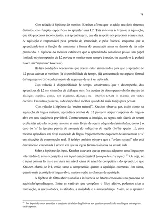 74
Com relação à hipótese do monitor, Krashen afirma que o adulto usa dois sistemas
distintos, com funções específicas ao aprender uma L2. Tais sistemas referem-se à aquisição,
que são processos inconscientes, e à aprendizagem, que diz respeito aos processos conscientes.
A aquisição é responsável pela geração do enunciado e pela fluência, enquanto que o
aprendizado tem a função de monitorar a forma do enunciado antes ou depois de ter sido
produzido. A hipótese do monitor estabelece que o aprendizado consciente possui um papel
limitado no desempenho de L2 porque o monitor nem sempre é usado, ou, quando o é, poderá
haver um “superuso” (overuse).
Há três condições necessárias que devem estar sintonizadas para que o aprendiz de
L2 possa acessar o monitor: (i) disponibilidade de tempo, (ii) concentração no aspecto formal
da linguagem e (iii) conhecimento da regra que deverá ser aplicada.
Com relação à disponibilidade de tempo, observamos que o desempenho dos
aprendizes de L2 em situações de diálogos orais fica aquém do desempenho obtido através de
diálogos escritos, como, por exemplo, diálogos na internet (chat) ou mesmo em testes
escritos. Em outras palavras, o desempenho é melhor quando há mais tempo para pensar.
Com relação à hipótese da “ordem natural”, Krashen observa que, assim como na
aquisição da língua materna, aprendizes adultos de L2 parecem adquirir aspectos da língua-
alvo em uma seqüência previsível. Contrariamente à intuição, as regras mais fáceis de serem
explicadas não são necessariamente as mais fáceis de serem adquiridas/assimiladas, como é o
caso do ‘s’ da terceira pessoa do presente do indicativo do inglês (he/she speaks ...), pois
mesmo aprendizes em nível avançado da língua freqüentemente esquecem de acrescentar o ‘s’
em situações de conversação real. O teórico também observa que a “ordem natural” não está
diretamente relacionada à ordem em que as regras foram ensinadas na sala de aula.
Sobre a hipótese do input, Krashen assevera que as pessoas adquirem uma língua por
intermédio de uma exposição a um input compreensível (comprehensive input). 43
Ou seja, se
o input contém forma e estrutura um nível acima do nível de competência do aprendiz, o que
Krashen chama de i+1, então tanto a compreensão quanto a aquisição ocorrerão. Em suma,
quanto mais exposição à língua-alvo, maiores serão as chances de aquisição.
A hipótese do filtro afetivo analisa a influência de fatores emocionais no processo de
aquisição/aprendizagem. Entre as variáveis que compõem o filtro afetivo, podemos citar a
motivação, as necessidades, as atitudes, a ansiedade e a autoconfiança. Assim, se o aprendiz
43
Por input devemos entender o conjunto de dados lingüísticos aos quais o aprendiz de uma língua estrangeira
está exposto.
 