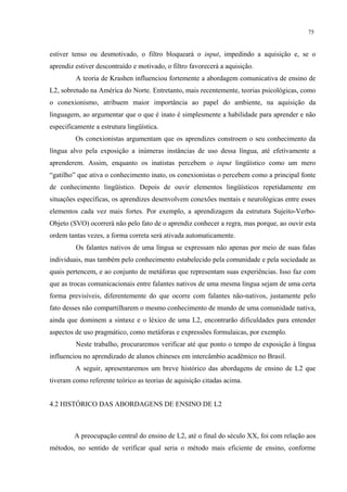 75
estiver tenso ou desmotivado, o filtro bloqueará o input, impedindo a aquisição e, se o
aprendiz estiver descontraído e motivado, o filtro favorecerá a aquisição.
A teoria de Krashen influenciou fortemente a abordagem comunicativa de ensino de
L2, sobretudo na América do Norte. Entretanto, mais recentemente, teorias psicológicas, como
o conexionismo, atribuem maior importância ao papel do ambiente, na aquisição da
linguagem, ao argumentar que o que é inato é simplesmente a habilidade para aprender e não
especificamente a estrutura lingüística.
Os conexionistas argumentam que os aprendizes constroem o seu conhecimento da
língua alvo pela exposição a inúmeras instâncias de uso dessa língua, até efetivamente a
aprenderem. Assim, enquanto os inatistas percebem o input lingüístico como um mero
“gatilho” que ativa o conhecimento inato, os conexionistas o percebem como a principal fonte
de conhecimento lingüístico. Depois de ouvir elementos lingüísticos repetidamente em
situações específicas, os aprendizes desenvolvem conexões mentais e neurológicas entre esses
elementos cada vez mais fortes. Por exemplo, a aprendizagem da estrutura Sujeito-Verbo-
Objeto (SVO) ocorrerá não pelo fato de o aprendiz conhecer a regra, mas porque, ao ouvir esta
ordem tantas vezes, a forma correta será ativada automaticamente.
Os falantes nativos de uma língua se expressam não apenas por meio de suas falas
individuais, mas também pelo conhecimento estabelecido pela comunidade e pela sociedade as
quais pertencem, e ao conjunto de metáforas que representam suas experiências. Isso faz com
que as trocas comunicacionais entre falantes nativos de uma mesma língua sejam de uma certa
forma previsíveis, diferentemente do que ocorre com falantes não-nativos, justamente pelo
fato desses não compartilharem o mesmo conhecimento de mundo de uma comunidade nativa,
ainda que dominem a sintaxe e o léxico de uma L2, encontrarão dificuldades para entender
aspectos de uso pragmático, como metáforas e expressões formulaicas, por exemplo.
Neste trabalho, procuraremos verificar até que ponto o tempo de exposição à língua
influenciou no aprendizado de alunos chineses em intercâmbio acadêmico no Brasil.
A seguir, apresentaremos um breve histórico das abordagens de ensino de L2 que
tiveram como referente teórico as teorias de aquisição citadas acima.
4.2 HISTÓRICO DAS ABORDAGENS DE ENSINO DE L2
A preocupação central do ensino de L2, até o final do século XX, foi com relação aos
métodos, no sentido de verificar qual seria o método mais eficiente de ensino, conforme
 