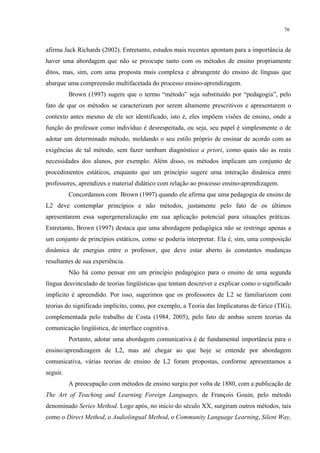76
afirma Jack Richards (2002). Entretanto, estudos mais recentes apontam para a importância de
haver uma abordagem que não se preocupe tanto com os métodos de ensino propriamente
ditos, mas, sim, com uma proposta mais complexa e abrangente do ensino de línguas que
abarque uma compreensão multifacetada do processo ensino-aprendizagem.
Brown (1997) sugere que o termo “método” seja substituído por “pedagogia”, pelo
fato de que os métodos se caracterizam por serem altamente prescritivos e apresentarem o
contexto antes mesmo de ele ser identificado, isto é, eles impõem visões de ensino, onde a
função do professor como indivíduo é desrespeitada, ou seja, seu papel é simplesmente o de
adotar um determinado método, moldando o seu estilo próprio de ensinar de acordo com as
exigências de tal método, sem fazer nenhum diagnóstico a priori, como quais são as reais
necessidades dos alunos, por exemplo. Além disso, os métodos implicam um conjunto de
procedimentos estáticos, enquanto que um princípio sugere uma interação dinâmica entre
professores, aprendizes e material didático com relação ao processo ensino-aprendizagem.
Concordamos com Brown (1997) quando ele afirma que uma pedagogia de ensino de
L2 deve contemplar princípios e não métodos, justamente pelo fato de os últimos
apresentarem essa supergeneralização em sua aplicação potencial para situações práticas.
Entretanto, Brown (1997) destaca que uma abordagem pedagógica não se restringe apenas a
um conjunto de princípios estáticos, como se poderia interpretar. Ela é, sim, uma composição
dinâmica de energias entre o professor, que deve estar aberto às constantes mudanças
resultantes de sua experiência.
Não há como pensar em um princípio pedagógico para o ensino de uma segunda
língua desvinculado de teorias lingüísticas que tentam descrever e explicar como o significado
implícito é apreendido. Por isso, sugerimos que os professores de L2 se familiarizem com
teorias do significado implícito, como, por exemplo, a Teoria das Implicaturas de Grice (TIG),
complementada pelo trabalho de Costa (1984, 2005), pelo fato de ambas serem teorias da
comunicação lingüística, de interface cognitiva.
Portanto, adotar uma abordagem comunicativa é de fundamental importância para o
ensino/aprendizagem de L2, mas até chegar ao que hoje se entende por abordagem
comunicativa, várias teorias de ensino de L2 foram propostas, conforme apresentamos a
seguir.
A preocupação com métodos de ensino surgiu por volta de 1880, com a publicação de
The Art of Teaching and Learning Foreign Languages, de François Gouin, pelo método
denominado Series Method. Logo após, no início do século XX, surgiram outros métodos, tais
como o Direct Method, o Audiolingual Method, o Community Language Learning, Silent Way,
 