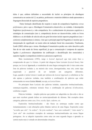 79
delas é que, embora defendam a necessidade de incluir os princípios da abordagem
comunicativa no ensino de L2, na prática, professores e materiais didáticos ainda apresentam a
linguagem dissociada de aspectos pragmáticos.
Outra limitação identificada diz respeito à noção de competência lingüística versus
performance, pois o que a Abordagem Comunicativa desenvolve, na verdade, é desempenho
lingüístico (performance), e não competência. Se o conhecimento de processos cognitivos e
estratégias de comunicação (isto é, competência) devem ser desenvolvidos, então os livros
didáticos e as atividades de sala de aula em geral deveriam incluir aspectos pragmáticos (uso +
contexto) complementares à sintaxe, visto que o principal papel da Pragmática é mostrar que a
interpretação do significado vai muito além da tradução literal dos enunciados. Finalmente,
Lamb (2002) afirma que o termo Abordagem Comunicativa perdeu seu valor descritivo pelo
fato de ter sido usado de forma superficial, já que a comunicação é composta de aspectos
ligados à performance (dependentes da codificação e decodificação dos enunciados) e
aspectos ligados à competência (relativos a processos cognitivos).
Mais recentemente (1993), surge o Lexical Approach que tem como foco a
compreensão do que é o Léxico. A partir daí chega-se Itens Lexicais (Lexical Items). Isto
porque, no Lexical Approach, o vocabulário de uma língua estrangeira não é visto como uma
lista de palavras isoladas e, na maioria das vezes, desorganizadas, mas sim, como algo
organizado e passível de ser incluído em categorias diferentes.
Logo, quando o termo Léxico é usado por teóricos do Lexical Approach, a referência se faz
não apenas a palavras isoladas, mas também a combinações de palavras que estão
armazenadas no nosso Léxico Mental, ou seja, os Lexical Items.
Os principais Itens Lexicais são: palavras isoladas, expressões institucionalizadas,
sentenças-esqueleto, estruturas textuais fixas e combinação de palavras (Collocation),
conforme a seguir:
Palavras Isoladas"– simples palavras que podem ser adquiridas no dia-a-dia e são as
que mais recebem grande ênfase no ensino/aprendizado de idiomas. São exemplos desta
categoria, palavras como casa, livro, escola, lápis, caderno, etc.
Expressões Institucionalizadas – são frases ou sentenças usadas como que
instantaneamente e sem alterações pelos falantes nativos de uma língua. Expressões como
“acredito que sim”, “às ordens”, “de jeito nenhum”, “mas nem sonhando”, “sinto muito” e
“pois não” são excelentes exemplos de sentenças institucionalizadas em nossa língua
portuguesa. Ao se adquirir expressões como estas em uma segunda língua o aprendiz se
sentirá muito mais à vontade em determinadas situações.
 