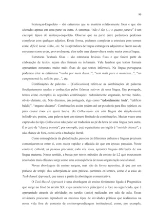 80
Sentenças-Esqueleto – são estruturas que se mantém relativamente fixas e que são
alteradas apenas em uma parte ou outra. A sentença: “não é tão (...) o quanto parece” é um
exemplo típico de sentença-esqueleto. Observe que na parte entre parênteses podemos
completar com qualquer adjetivo. Desta forma, podemos completar a estrutura com termos
como difícil, tarde, velho, etc. Se os aprendizes de língua estrangeira adquirem e fazem uso de
estruturas como estas, provavelmente, eles terão uma desenvoltura muito maior com a língua.
Estruturas Textuais fixas – são estruturas lexicais fixas e que fazem parte da
elaboração de textos, sejam eles formais ou informais. Vale lembrar que textos formais
apresentam estruturas muito mais fixas do que textos informais. Na língua portuguesa
podemos citar as estruturas “venho por meio desta...”, “sem mais para o momento...”, “ao
cumprimentá-lo, solicito que...”, etc.
Combinações de palavras – (Collocations) refere-se às combinações de palavras
freqüentemente usadas e conhecidas pelos falantes nativos de uma língua. Em português,
temos como exemplos as seguintes combinações: redondamente enganado, terreno baldio,
óbvio ululante, etc. Não dizemos, em português, algo como "redondamente linda", “edifício
baldio”, “engano ululante”. Combinações assim podem até ser possíveis para fins poéticos ou
para causar risos em quem houve. As Collocations em uma língua são simplesmente
infindáveis; porém, uma palavra tem um número limitado de combinações. Muitas vezes uma
expressão do tipo Collocation não pode ser traduzida ao pé da letra de uma língua para outra.
É o caso de “chance remota”, por exemplo, cujo equivalente em inglês é “outside chance”, e
não chance de fora, como seria a tradução literal.
Como conseqüência da globalização, pessoas de diferentes culturas e línguas precisam
comunicarem-se entre si, com maior rapidez e eficácia do que em épocas passadas. Neste
contexto cultural, as pessoas precisam, cada vez mais, aprender línguas diferentes de sua
língua materna. Nesse sentido, a busca por novos métodos de ensino de L2 que trouxessem
resultados mais eficazes surge como uma conseqüência de nossa organização social atual.
Novas abordagens de ensino surgem, mas não de forma repentina, já que por um
período de tempo elas sobrepõem-se com práticas correntes existentes, como é o caso do
Task-Based Approach, que nasce a partir da abordagem comunicativa.
O Task-Based Approach é uma abordagem de ensino fortemente ligada à Pragmática
que surge no final do século XX, cuja característica principal é o foco no significado, que é
apresentado através de atividades ou tarefas (tasks) realizadas em sala de aula. Essas
atividades procuram reproduzir os mesmos tipos de atividades práticas que realizamos na
nossa vida fora do contexto de ensino-aprendizagem institucional, como, por exemplo,
 