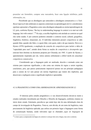 81
preencher um formulário, comprar uma mercadoria, fazer uma ligação telefônica, pedir
informações, etc.
Percebendo que as abordagens que antecedem a abordagem comunicativa e o Task-
Based Approach não enfatizam os aspectos contextuais na aprendizagem de L2, consideramos
oportuno apresentar a Pragmática como uma abordagem adequada ao ensino/aprendizagem de
L2, pois, conforme Hymes, “the key to understanding language in context is to start not with
language, but with context”. 46
Ou seja, a escolha lingüística está atrelada ao contexto ao qual
elas serão usadas. E por contexto podemos entender o contexto social, cultural, geográfico,
lingüístico, histórico, situacional, etc. O indivíduo demonstra possuir competência se sabe
quando falar, quando não falar, e a quem falar, com quem, onde e de que maneira. Deve-se a
Hymes (1978) igualmente, a ampliação do conceito de competência para incluir a idéia de
“capacidade para usar”, unindo desta forma as noções de competência e desempenho que
estavam bem distintas na dicotomia proposta por Chomsky em 1965. A partir de Hymes, e
aparentemente inspirados por ele, vários autores enfrentaram a difícil tarefa de conceituar
competência comunicativa.
Considerando que a linguagem pode ser analisada, descrita e ensinada como um
sistema para expressar significados, e não como um sistema de regras a serem seguidas,
concluímos, pois, que parece praticamente impossível pensar em um princípio pedagógico
para o ensino de L2 sem pensar em teorias lingüísticas que tratem dos implícitos, que
descrevam e expliquem como o significado implícito é apreendido.
4.3 A PRAGMÁTICA COMO UMA ABORDAGEM DE APRENDIZAGEM DE L2
"
O interesse pelos estudos pragmáticos e o seu desenvolvimento devem-se muito a
estudos realizados inicialmente por filósofos e filósofos da linguagem, conforme citamos no
início deste estudo. Entretanto, percebe-se que ainda hoje não há uma delimitação clara do
campo de investigação da Pragmática. Trata-se, sem dúvida, de um ramo da lingüística, mais
precisamente da lingüística aplicada, que enfoca em primeiro lugar a linguagem como forma
de comunicação humana, sendo relevantes aqui os chamados jogos de linguagem de
46
A chave para a compreensão da língua em contexto é começar não com a língua, mas com o contexto.
.
 