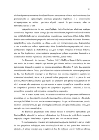 83
adultos deparam-se com duas situações diferentes: enquanto as crianças precisam desenvolver
primeiramente as representações analíticas pragmático-lingüísticas e o conhecimento
sociopragmático, os adultos precisam adquirir controle de processamento sobre as
representações que já têm.
Independentemente de suas especificidades étnico-lingüísticas, adultos de qualquer
comunidade lingüística trazem consigo (a) um conhecimento pragmático universal bastante
rico e (b) habilidades para o aprendizado da pragmática de outra língua (Blum-Kulka, 1991).
Embora esse conhecimento pragmático universal seja conceitualizado de formas diferentes,
dependendo da teoria pragmática, ele está de acordo com princípios mais gerais da pragmática
e com as teorias que incluem aspectos específicos do conhecimento pragmático, tais como o
conhecimento implícito e a habilidade de usar, por exemplo, princípios de tomada de turno,
atos de fala, implicaturas conversacionais, estratégias de polidez, expressões formulaicas e
diferenciar os distintos registros de fala (formal/informal), dentre outros.
Em Pragmatics in Language Teaching (2001), Kathleen Bardovi-Harlig apresenta
um estudo da evidência empírica que mostra que falantes nativos e não-nativos de uma
determinada língua-alvo parecem ter sistemas pragmáticos diferentes. A partir daí, apresenta
uma discussão sobre os fatores que influenciam o desenvolvimento dos sistemas pragmáticos
de L2, para finalmente investigar se as diferenças nos sistemas pragmáticos aceitam um
tratamento instrucional, isto é, se é possível ensinar pragmática em L2. A partir de seus
estudos, Bardovi-Harlig concluiu que mesmo os aprendizes com proficiência gramatical em
nível avançado não apresentam, necessariamente, a mesma competência pragmática, ou seja,
ter competência gramatical não significa ter competência pragmática. Entretanto, a falta de
competência gramatical pode prejudicar a competência pragmática.
Para a teórica acima citada, os falantes não-nativos não apresentam uniformidade
pragmática em seu desempenho, sejam eles desempenhos positivos ou negativos, e há, ainda,
maior probabilidade de terem menos sucesso como grupo, do que os falantes nativos, quando
realizam a mesma tarefa, na qual informações contextuais são apresentadas/dadas, como, por
exemplo, em conversas autênticas.
As diferenças pragmáticas entre falantes nativos e não-nativos apresentadas por
Bardovi-Harlig são relativas ao input, influência do tipo de instrução, proficiência, tempo de
exposição à língua e transferência. Vejamos do que trata cada um desses fatores.
O input pragmático relevante apresenta uma importância significativa para o estudo
de uma pragmática pedagógica, tanto em situações de sala de aula quanto nos livros-texto
adotados. A teórica considera que o registro da fala do professor (teacher talk) não oferece
 