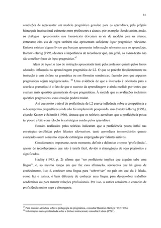 84
condições de representar um modelo pragmático genuíno para os aprendizes, pela própria
hierarquia institucional existente entre professores e alunos, por exemplo. Sendo assim, então,
os diálogos apresentados nos livros-texto deveriam servir de modelo para os alunos,
entretanto eles via de regra também não apresentam suficiente input pragmático relevante.
Embora existam alguns livros que buscam apresentar informação relevante para os aprendizes,
Bardovi-Harlig (1996) destaca a importância de reconhecer que, em geral, os livros-texto não
são a melhor fonte de input pragmático.47
Além do input, o tipo de instrução apresentada tanto pelo professor quanto pelos livros
adotados influencia na aprendizagem pragmática de L2. O que se percebe freqüentemente na
instrução é uma ênfase na gramática ou em fórmulas semânticas, fazendo com que aspectos
pragmáticos sejam negligenciados. 48
Uma evidência de que a instrução é orientada para a
acurácia gramatical é o fato de que o sucesso da aprendizagem é ainda medido por testes que
avaliam mais questões gramaticais do que pragmáticas. À medida que as avaliações incluírem
questões pragmáticas, essa situação poderá mudar.
Até que ponto o nível de proficiência de L2 exerce influência sobre a competência e
o desempenho pragmáticos ainda não foi amplamente pesquisado, mas Bardovi-Harlig (1996),
citando Kasper e Schmidt (1996), destaca que os teóricos acreditam que a proficiência possa
ter pouco efeito com relação às estratégias usadas pelos aprendizes.
Estudos realizados pelas teóricas indicaram que a proficiência pouco influi nas
estratégias escolhidas pelos falantes não-nativos: tanto aprendizes intermediários quanto
avançados usam o mesmo leque de estratégias empregadas por falantes nativos.
Consideramos importante, neste momento, definir e delimitar o termo ‘proficiência’,
apesar de reconhecermos que não é tarefa fácil, devido à abrangência de seus propósitos e
significados.
Hadley (1993, p. 2) afirma que “ser proficiente implica que alguém sabe uma
língua”, e, ao mesmo tempo em que faz essa afirmação, acrescenta que há graus de
conhecimento. Isto é, conhecer uma língua para “sobreviver” no país em que ela é falada,
como faz o turista, é bem diferente de conhecer uma língua para desenvolver trabalhos
acadêmicos ou para manter relações profissionais. Por isso, a autora considera o conceito de
proficiência muito vago e abrangente.
47
Para maiores detalhes sobre a pedagogia da pragmática, consultar Bardovi-Harlig (1992,1996).
48
Informação mais aprofundada sobre a ênfase instrucional, consultar Cohen (1997).
 