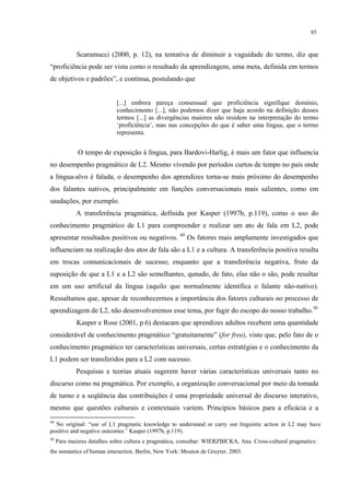 85
Scaramucci (2000, p. 12), na tentativa de diminuir a vaguidade do termo, diz que
“proficiência pode ser vista como o resultado da aprendizagem, uma meta, definida em termos
de objetivos e padrões”, e continua, postulando que
[...] embora pareça consensual que proficiência signifique domínio,
conhecimento [...], não podemos dizer que haja acordo na definição desses
termos [...] as divergências maiores não residem na interpretação do termo
‘proficiência’, mas nas concepções do que é saber uma língua, que o termo
representa.
O tempo de exposição à língua, para Bardovi-Harlig, é mais um fator que influencia
no desempenho pragmático de L2. Mesmo vivendo por períodos curtos de tempo no país onde
a língua-alvo é falada, o desempenho dos aprendizes torna-se mais próximo do desempenho
dos falantes nativos, principalmente em funções conversacionais mais salientes, como em
saudações, por exemplo.
A transferência pragmática, definida por Kasper (1997b, p.119), como o uso do
conhecimento pragmático de L1 para compreender e realizar um ato de fala em L2, pode
apresentar resultados positivos ou negativos. 49
Os fatores mais amplamente investigados que
influenciam na realização dos atos de fala são a L1 e a cultura. A transferência positiva resulta
em trocas comunicacionais de sucesso; enquanto que a transferência negativa, fruto da
suposição de que a L1 e a L2 são semelhantes, qunado, de fato, elas não o são, pode resultar
em um uso artificial da língua (aquilo que normalmente identifica o falante não-nativo).
Ressaltamos que, apesar de reconhecermos a importância dos fatores culturais no processo de
aprendizagem de L2, não desenvolveremos esse tema, por fugir do escopo do nosso trabalho.50
Kasper e Rose (2001, p.6) destacam que aprendizes adultos recebem uma quantidade
considerável de conhecimento pragmático “gratuitamente” (for free), visto que, pelo fato de o
conhecimento pragmático ter características universais, certas estratégias e o conhecimento da
L1 podem ser transferidos para a L2 com sucesso.
Pesquisas e teorias atuais sugerem haver várias características universais tanto no
discurso como na pragmática. Por exemplo, a organização conversacional por meio da tomada
de turno e a seqüência das contribuições é uma propriedade universal do discurso interativo,
mesmo que questões culturais e contextuais variem. Princípios básicos para a eficácia e a
49
No original: “use of L1 pragmatic knowledge to understand or carry out linguistic action in L2 may have
positive and negative outcomes” Kasper (1997b, p.119).
50
Para maiores detalhes sobre cultura e pragmática, consultar: WIERZBICKA, Ana. Cross-cultural pragmatics:
the semantics of human interaction. Berlin, New York: Mouton de Gruyter. 2003.
 