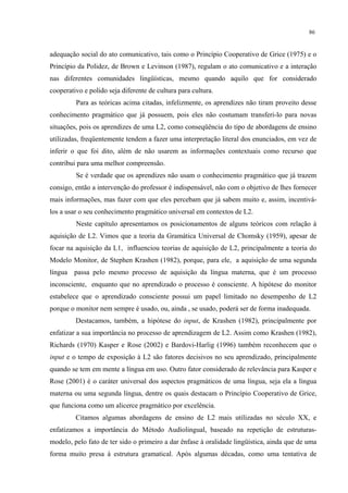 86
adequação social do ato comunicativo, tais como o Princípio Cooperativo de Grice (1975) e o
Princípio da Polidez, de Brown e Levinson (1987), regulam o ato comunicativo e a interação
nas diferentes comunidades lingüísticas, mesmo quando aquilo que for considerado
cooperativo e polido seja diferente de cultura para cultura.
Para as teóricas acima citadas, infelizmente, os aprendizes não tiram proveito desse
conhecimento pragmático que já possuem, pois eles não costumam transferi-lo para novas
situações, pois os aprendizes de uma L2, como conseqüência do tipo de abordagens de ensino
utilizadas, freqüentemente tendem a fazer uma interpretação literal dos enunciados, em vez de
inferir o que foi dito, além de não usarem as informações contextuais como recurso que
contribui para uma melhor compreensão.
Se é verdade que os aprendizes não usam o conhecimento pragmático que já trazem
consigo, então a intervenção do professor é indispensável, não com o objetivo de lhes fornecer
mais informações, mas fazer com que eles percebam que já sabem muito e, assim, incentivá-
los a usar o seu conhecimento pragmático universal em contextos de L2.
Neste capítulo apresentamos os posicionamentos de alguns teóricos com relação à
aquisição de L2. Vimos que a teoria da Gramática Universal de Chomsky (1959), apesar de
focar na aquisição da L1, influenciou teorias de aquisição de L2, principalmente a teoria do
Modelo Monitor, de Stephen Krashen (1982), porque, para ele, a aquisição de uma segunda
língua passa pelo mesmo processo de aquisição da língua materna, que é um processo
inconsciente, enquanto que no aprendizado o processo é consciente. A hipótese do monitor
estabelece que o aprendizado consciente possui um papel limitado no desempenho de L2
porque o monitor nem sempre é usado, ou, ainda , se usado, poderá ser de forma inadequada.
Destacamos, também, a hipótese do input, de Krashen (1982), principalmente por
enfatizar a sua importância no processo de aprendizagem de L2. Assim como Krashen (1982),
Richards (1970) Kasper e Rose (2002) e Bardovi-Harlig (1996) também reconhecem que o
input e o tempo de exposição à L2 são fatores decisivos no seu aprendizado, principalmente
quando se tem em mente a língua em uso. Outro fator considerado de relevância para Kasper e
Rose (2001) é o caráter universal dos aspectos pragmáticos de uma língua, seja ela a língua
materna ou uma segunda língua, dentre os quais destacam o Princípio Cooperativo de Grice,
que funciona como um alicerce pragmático por excelência.
Citamos algumas abordagens de ensino de L2 mais utilizadas no século XX, e
enfatizamos a importância do Método Audiolingual, baseado na repetição de estruturas-
modelo, pelo fato de ter sido o primeiro a dar ênfase à oralidade lingüística, ainda que de uma
forma muito presa à estrutura gramatical. Após algumas décadas, como uma tentativa de
 