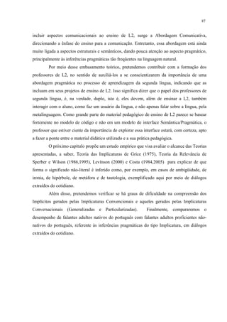 87
incluir aspectos comunicacionais ao ensino de L2, surge a Abordagem Comunicativa,
direcionando a ênfase do ensino para a comunicação. Entretanto, essa abordagem está ainda
muito ligada a aspectos estruturais e semânticos, dando pouca atenção ao aspecto pragmático,
principalmente às inferências pragmáticas tão freqüentes na linguagem natural.
Por meio desse embasamento teórico, pretendemos contribuir com a formação dos
professores de L2, no sentido de auxiliá-los a se conscientizarem da importância de uma
abordagem pragmática no processo de aprendizagem da segunda língua, indicando que as
incluam em seus projetos de ensino de L2. Isso significa dizer que o papel dos professores de
segunda língua, é, na verdade, duplo, isto é, eles devem, além de ensinar a L2, também
interagir com o aluno, como faz um usuário da língua, e não apenas falar sobre a língua, pela
metalinguagem. Como grande parte do material pedagógico de ensino de L2 parece se basear
fortemente no modelo de código e não em um modelo de interface Semântica/Pragmática, o
professor que estiver ciente da importância de explorar essa interface estará, com certeza, apto
a fazer a ponte entre o material didático utilizado e a sua prática pedagógica.
O próximo capítulo propõe um estudo empírico que visa avaliar o alcance das Teorias
apresentadas, a saber, Teoria das Implicaturas de Grice (1975), Teoria da Relevância de
Sperber e Wilson (1986,1995), Levinson (2000) e Costa (1984,2005) para explicar de que
forma o significado não-literal é inferido como, por exemplo, em casos de ambigüidade, de
ironia, de hipérbole, de metáfora e de tautologia, exemplificado aqui por meio de diálogos
extraídos do cotidiano.
Além disso, pretendemos verificar se há graus de dificuldade na compreensão dos
Implícitos gerados pelas Implicaturas Convencionais e aqueles gerados pelas Implicaturas
Conversacionais (Generalizadas e Particularizadas). Finalmente, compararemos o
desempenho de falantes adultos nativos do português com falantes adultos proficientes não-
nativos do português, referente às inferências pragmáticas do tipo Implicatura, em diálogos
extraídos do cotidiano.
 