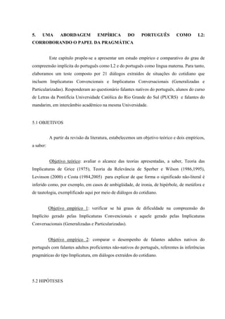 70" WOC" CDQTFCIGO" GOR¯TKEC" FQ" RQTVWIWÙU" EQOQ" N4<"
EQTTQDQTCPFQ"Q"RCRGN"FC"RTCIOıVKEC""
Este capítulo propõe-se a apresentar um estudo empírico e comparativo do grau de
compreensão implícita do português como L2 e do português como língua materna. Para tanto,
elaboramos um teste composto por 21 diálogos extraídos de situações do cotidiano que
incluem Implicaturas Convencionais e Implicaturas Conversacionais (Generalizadas e
Particularizadas). Responderam ao questionário falantes nativos do português, alunos do curso
de Letras da Pontifícia Universidade Católica do Rio Grande do Sul (PUCRS) e falantes do
mandarim, em intercâmbio acadêmico na mesma Universidade.
5.1 OBJETIVOS
"
A partir da revisão da literatura, estabelecemos um objetivo teórico e dois empíricos,
a saber:
Objetivo teórico: avaliar o alcance das teorias apresentadas, a saber, Teoria das
Implicaturas de Grice (1975), Teoria da Relevância de Sperber e Wilson (1986,1995),
Levinson (2000) e Costa (1984,2005) para explicar de que forma o significado não-literal é
inferido como, por exemplo, em casos de ambigüidade, de ironia, de hipérbole, de metáfora e
de tautologia, exemplificado aqui por meio de diálogos do cotidiano.
Objetivo empírico 1: verificar se há graus de dificuldade na compreensão do
Implícito gerado pelas Implicaturas Convencionais e aquele gerado pelas Implicaturas
Conversacionais (Generalizadas e Particularizadas).
Objetivo empírico 2: comparar o desempenho de falantes adultos nativos do
português com falantes adultos proficientes não-nativos do português, referentes às inferências
pragmáticas do tipo Implicatura, em diálogos extraídos do cotidiano.
5.2 HIPÓTESES
 