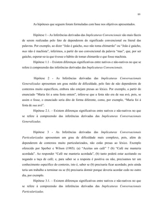 89
As hipóteses que seguem foram formuladas com base nos objetivos apresentados.
Hipótese 1 - As Inferências derivadas das Implicaturas Convencionais são mais fáceis
de serem realizadas pelo fato de dependerem do significado convencional ou literal das
palavras. Por exemplo, ao dizer “João é gaúcho, mas não toma chimarrão” ou “João é gaúcho,
mas não é machista”, inferimos, a partir do uso convencional da palavra “mas”, que, por ser
gaúcho, esperar-se-ia que tivesse o hábito de tomar chimarrão e que fosse machista.
Hipótese 1.1 – Existem diferenças significativas entre nativos e não-nativos no que se
refere à compreensão das inferências derivadas das Implicaturas Convencionais."
Hipótese 2 - As Inferências derivadas das Implicaturas Conversacionais
Generalizadas apresentam um grau médio de dificuldade, pelo fato de não dependerem de
contextos muito específicos, embora não estejam presas ao léxico. Por exemplo, a partir do
enunciado “Maria foi a uma festa ontem”, infere-se que a festa não era de sua avó, pois, se
assim o fosse, o enunciado seria dito de forma diferente, como, por exemplo, “Maria foi à
festa de sua avó”.
Hipótese 2.1. – Existem diferenças significativas entre nativos e não-nativos no que
se refere à compreensão das inferências derivadas das Implicaturas Conversacionais
Generalizadas."
"
Hipótese 3 - As Inferências derivadas das Implicaturas Conversacionais
Particularizadas apresentam um grau de dificuldade mais complexo, pois, além de
dependerem de contextos muito particularizados, não estão presas ao léxico. Exemplo
oferecido por Sperber e Wilson (1985): (a) “Aceitas um café” ? (b) “Café me manteria
acordada”. Ao responder “Café me manteria acordada”, (b) tanto poderá estar aceitando ou
negando a taça de café; e, para saber se a resposta é positiva ou não, precisamos ter um
conhecimento específico do contexto, isto é, saber se (b) precisaria ficar acordado, pois ainda
teria um trabalho a terminar ou se (b) precisaria dormir porque deveria acordar cedo no outro
dia, por exemplo.
Hipótese 3.1. – Existem diferenças significativas entre nativos e não-nativos no que
se refere à compreensão das inferências derivadas das Implicaturas Conversacionais
Particularizadas."
 