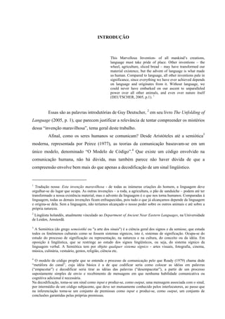 KPVTQFWÑ’Q"
This Marvellous Invention- of all mankind’s creations,
language must take pride of place. Other inventions – the
wheel, agriculture, sliced bread – may have transformed our
material existence, but the advent of language is what made
us human. Compared to language, all other inventions pale in
significance, since everything we have ever achieved depends
on language and originates from it. Without language, we
could never have embarked on our ascent to unparalleled
power over all other animals, and even over nature itself
(DEUTSCHER, 2005, p.1). 1
Essas são as palavras introdutórias de Guy Deutscher, 2
em seu livro The Unfolding of
Language (2005, p. 1), que parecem justificar a relevância de tentar compreender os mistérios
dessa “invenção maravilhosa”, tema geral deste trabalho.
Afinal, como os seres humanos se comunicam? Desde Aristóteles até a semiótica3
moderna, representada por Peirce (1977), as teorias da comunicação baseavam-se em um
único modelo, denominado “O Modelo de Código”.4
Que existe um código envolvido na
comunicação humana, não há dúvida, mas também parece não haver dúvida de que a
compreensão envolve bem mais do que apenas a decodificação de um sinal lingüístico.
1
Tradução nossa: Esta invenção maravilhosa - de todas as inúmeras criações do homem, a linguagem deve
orgulhar-se do lugar que ocupa. As outras invenções – a roda, a agricultura, o pão de sanduíche – podem até ter
transformado a nossa existência material, mas o advento da linguagem é o que nos torna humanos. Comparadas à
linguagem, todas as demais invenções ficam enfraquecidas, pois tudo o que já alcançamos depende da linguagem
e origina-se dela. Sem a linguagem, não teríamos alcançado o nosso poder sobre os outros animais e até sobre a
própria natureza.
2
Lingüista holandês, atualmente vinculado ao Department of Ancient Near Eastern Languages, na Universidade
de Leiden, Amsterdã.
3
A Semiótica (do grego semeiotiké ou "a arte dos sinais") é a ciência geral dos signos e da semiose, que estuda
todos os fenômenos culturais como se fossem sistemas sígnicos, isto é, sistemas de significação. Ocupa-se do
estudo do processo de significação ou representação, na natureza e na cultura, do conceito ou da idéia. Em
oposição à lingüística, que se restringe ao estudo dos signos lingüísticos, ou seja, do sistema sígnico da
linguagem verbal. A Semiótica tem por objeto qualquer sistema sígnico - artes visuais, fotografia, cinema,
música, culinária, vestuário, gestos, religião, ciência etc.
4
O modelo de código propõe que se entenda o processo de comunicação pelo que Ready (1979) chama dede
“metáfora do canal”, cuja idéia básica é a de que codificar seria como colocar as idéias em palavras
(“empacotar”) e decodificar seria tirar as idéias das palavras (“desempacotar”), a partir de um processo
supostamente simples de envio e recebimento de mensagens em que nenhuma habilidade comunicativa ou
cognitiva adicional é necessária.
Na decodificação, toma-se um sinal como input e produz-se, como output, uma mensagem associada com o sinal,
por intermédio de um código subjacente, que deve ser mutuamente conhecido pelos interlocutores, ao passo que
na inferenciação toma-se um conjunto de premissas como input e produz-se, como output, um conjunto de
conclusões garantidas pelas próprias premissas.
 