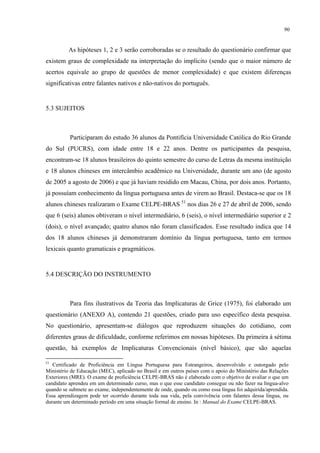 90
As hipóteses 1, 2 e 3 serão corroboradas se o resultado do questionário confirmar que
existem graus de complexidade na interpretação do implícito (sendo que o maior número de
acertos equivale ao grupo de questões de menor complexidade) e que existem diferenças
significativas entre falantes nativos e não-nativos do português.
"
5.3 SUJEITOS
Participaram do estudo 36 alunos da Pontifícia Universidade Católica do Rio Grande
do Sul (PUCRS), com idade entre 18 e 22 anos. Dentre os participantes da pesquisa,
encontram-se 18 alunos brasileiros do quinto semestre do curso de Letras da mesma instituição
e 18 alunos chineses em intercâmbio acadêmico na Universidade, durante um ano (de agosto
de 2005 a agosto de 2006) e que já haviam residido em Macau, China, por dois anos. Portanto,
já possuíam conhecimento da língua portuguesa antes de virem ao Brasil. Destaca-se que os 18
alunos chineses realizaram o Exame CELPE-BRAS 51
nos dias 26 e 27 de abril de 2006, sendo
que 6 (seis) alunos obtiveram o nível intermediário, 6 (seis), o nível intermediário superior e 2
(dois), o nível avançado; quatro alunos não foram classificados. Esse resultado indica que 14
dos 18 alunos chineses já demonstraram domínio da língua portuguesa, tanto em termos
lexicais quanto gramaticais e pragmáticos.
5.4 DESCRIÇÃO DO INSTRUMENTO
Para fins ilustrativos da Teoria das Implicaturas de Grice (1975), foi elaborado um
questionário (ANEXO A), contendo 21 questões, criado para uso específico desta pesquisa.
No questionário, apresentam-se diálogos que reproduzem situações do cotidiano, com
diferentes graus de dificuldade, conforme referimos em nossas hipóteses. Da primeira à sétima
questão, há exemplos de Implicaturas Convencionais (nível básico), que são aquelas
51
Certificado de Proficiência em Língua Portuguesa para Estrangeiros, desenvolvido e outorgado pelo
Ministério de Educação (MEC), aplicado no Brasil e em outros países com o apoio do Ministério das Relações
Exteriores (MRE). O exame de proficiência CELPE-BRAS não é elaborado com o objetivo de avaliar o que um
candidato aprendeu em um determinado curso, mas o que esse candidato consegue ou não fazer na língua-alvo
quando se submete ao exame, independentemente de onde, quando ou como essa língua foi adquirida/aprendida.
Essa aprendizagem pode ter ocorrido durante toda sua vida, pela convivência com falantes dessa língua, ou
durante um determinado período em uma situação formal de ensino. In : Manual do Exame CELPE-BRAS.
 