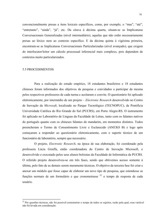 91
convencionalmente presas a itens lexicais específicos, como, por exemplo, o “mas”, “até”,
“entretanto”, “ainda”, “já”, etc. Da oitava à décima quarta, situam-se as Implicaturas
Conversacionais Generalizadas (nível intermediário), aquelas que não estão necessariamente
presas ao léxico nem ao contexto específico. E da décima quinta à vigésima primeira,
encontram-se as Implicaturas Conversacionais Particularizadas (nível avançado), que exigem
do interlocutor/leitor um cálculo processual inferencial mais complexo, pois dependem de
contextos muito particularizados. "
"
5.5 PROCEDIMENTOS
Para a realização do estudo empírico, 18 estudantes brasileiros e 18 estudantes
chineses foram informados dos objetivos da pesquisa e convidados a participar da mesma
pelos respectivos professores de cada turma e aceitaram o convite. O questionário foi aplicado
eletronicamente, por intermédio de um projeto – Electronic Research desenvolvido no Centro
de Inovação da Microsoft, localizado no Parque Tecnológico (TECNOPUC), da Pontifícia
Universidade Católica do Rio Grande do Sul (PUCRS), em Porto Alegre-RS. O instrumento
foi aplicado no Laboratório de Línguas da Faculdade de Letras, tanto com os falantes nativos
do português quanto com os chineses falantes do mandarim, em momentos distintos. Todos
preencheram o Termo de Consentimento Livre e Esclarecido (ANEXO B) e logo após
começaram a responder ao questionário eletronicamente, com o suporte técnico de um
funcionário de laboratório, sempre que necessário.
O projeto, Electronic Research, na época de sua elaboração, foi coordenado pela
professora Lúcia Giraffa, então coordenadora do Centro de Inovação Microsoft, e
desenvolvido e executado pelos seus alunos bolsistas da Faculdade de Informática da PUCRS.
O referido projeto desenvolveu-se em três fases, sendo que obtivemos acesso somente à
última, pelo fato de as demais serem meramente técnicas. O objetivo da terceira fase foi criar e
anexar um módulo que fosse capaz de elaborar um novo tipo de pesquisa, que estendesse as
funções normais de um formulário e que cronometrasse 52
o tempo de resposta de cada
usuário.
52
Por questões técnicas, não foi possível cronometrar o tempo de todos os sujeitos, razão pela qual, essa variável
não foi levada em consideração.
 