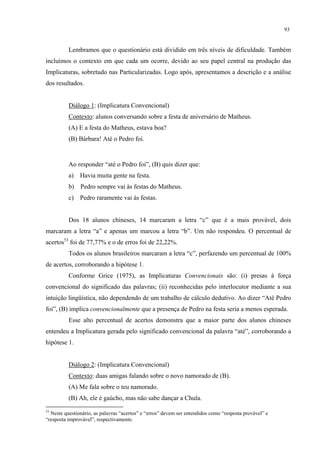 93
Lembramos que o questionário está dividido em três níveis de dificuldade. Também
incluímos o contexto em que cada um ocorre, devido ao seu papel central na produção das
Implicaturas, sobretudo nas Particularizadas. Logo após, apresentamos a descrição e a análise
dos resultados.
Diálogo 1: (Implicatura Convencional)
Contexto: alunos conversando sobre a festa de aniversário de Matheus.
(A) E a festa do Matheus, estava boa?
(B) Bárbara! Até o Pedro foi.
Ao responder “até o Pedro foi”, (B) quis dizer que:
a) Havia muita gente na festa.
b) Pedro sempre vai às festas do Matheus.
c) Pedro raramente vai às festas.
Dos 18 alunos chineses, 14 marcaram a letra “c” que é a mais provável, dois
marcaram a letra “a” e apenas um marcou a letra “b”. Um não respondeu. O percentual de
acertos53
foi de 77,77% e o de erros foi de 22,22%.
Todos os alunos brasileiros marcaram a letra “c”, perfazendo um percentual de 100%
de acertos, corroborando a hipótese 1.
Conforme Grice (1975), as Implicaturas Convencionais são: (i) presas à força
convencional do significado das palavras; (ii) reconhecidas pelo interlocutor mediante a sua
intuição lingüística, não dependendo de um trabalho de cálculo dedutivo. Ao dizer “Até Pedro
foi”, (B) implica convencionalmente que a presença de Pedro na festa seria a menos esperada.
Esse alto percentual de acertos demonstra que a maior parte dos alunos chineses
entendeu a Implicatura gerada pelo significado convencional da palavra “até”, corroborando a
hipótese 1.
Diálogo 2: (Implicatura Convencional)
Contexto: duas amigas falando sobre o novo namorado de (B).
(A) Me fala sobre o teu namorado.
(B) Ah, ele é gaúcho, mas não sabe dançar a Chula.
53
Neste questionário, as palavras “acertos” e “erros” devem ser entendidos como “resposta provável” e
“resposta improvável”, respectivamente.
 