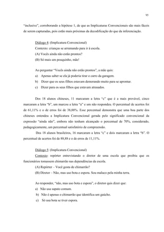 95
“inclusive”, corroborando a hipótese 1, de que as Implicaturas Convencionais são mais fáceis
de serem capturadas, pois estão mais próximas da decodificação do que da inferenciação.
Diálogo 4: (Implicatura Convencional)
Contexto: crianças se arrumando para ir à escola.
(A) Vocês ainda não estão prontos?
(B) Só mais um pouquinho, mãe!
Ao perguntar “Vocês ainda não estão prontos”, a mãe quis:
a) Apenas saber se ela já poderia tirar o carro da garagem.
b) Dizer que os seus filhos estavam demorando muito para se aprontar.
c) Dizer para os seus filhos que estavam atrasados.
Dos 18 alunos chineses, 11 marcaram a letra “c” que é a mais provável, cinco
marcaram a letra “b”, um marcou a letra “a” e um não respondeu. O percentual de acertos foi
de 61,11% e o de erros foi de 38,88%. Esse percentual demonstra que uma boa parte dos
chineses entendeu a Implicatura Convencional gerada pelo significado convencional da
expressão “ainda não”, embora não tenham alcançado o percentual de 70%, considerado,
pedagogicamente, um percentual satisfatório de compreensão.
Dos 18 alunos brasileiros, 16 marcaram a letra “c” e dois marcaram a letra “b”. O
percentual de acertos foi de 88,88 e o de erros de 11,11%.
Diálogo 5: (Implicatura Convencional)
Contexto: repórter entrevistando o diretor de uma escola que proibiu que os
funcionários tomassem chimarrão nas dependências da escola.
(A) Repórter – Você gosta de chimarrão?
(B) Diretor – Não, mas uso bota e espora. Sou maluco pela minha terra.
Ao responder, “não, mas uso bota e espora”, o diretor quis dizer que:
a) Não usa sapato comum.
b) Não é apenas o chimarrão que identifica um gaúcho.
c) Só usa bota se tiver espora.
 